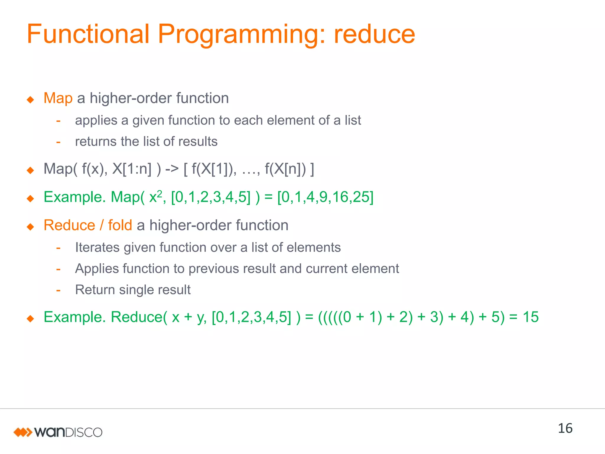 Functional Programming: reduce
Map a higher-order function
-

applies a given function to each element of a list

-

returns the list of results

Map( f(x), X[1:n] ) ->  [  f(X[1]),  …,  f(X[n])  ]
Example. Map( x2, [0,1,2,3,4,5] ) = [0,1,4,9,16,25]
Reduce / fold a higher-order function
-

Iterates given function over a list of elements

-

Applies function to previous result and current element

-

Return single result

Example. Reduce( x + y, [0,1,2,3,4,5] ) = (((((0 + 1) + 2) + 3) + 4) + 5) = 15

16

 