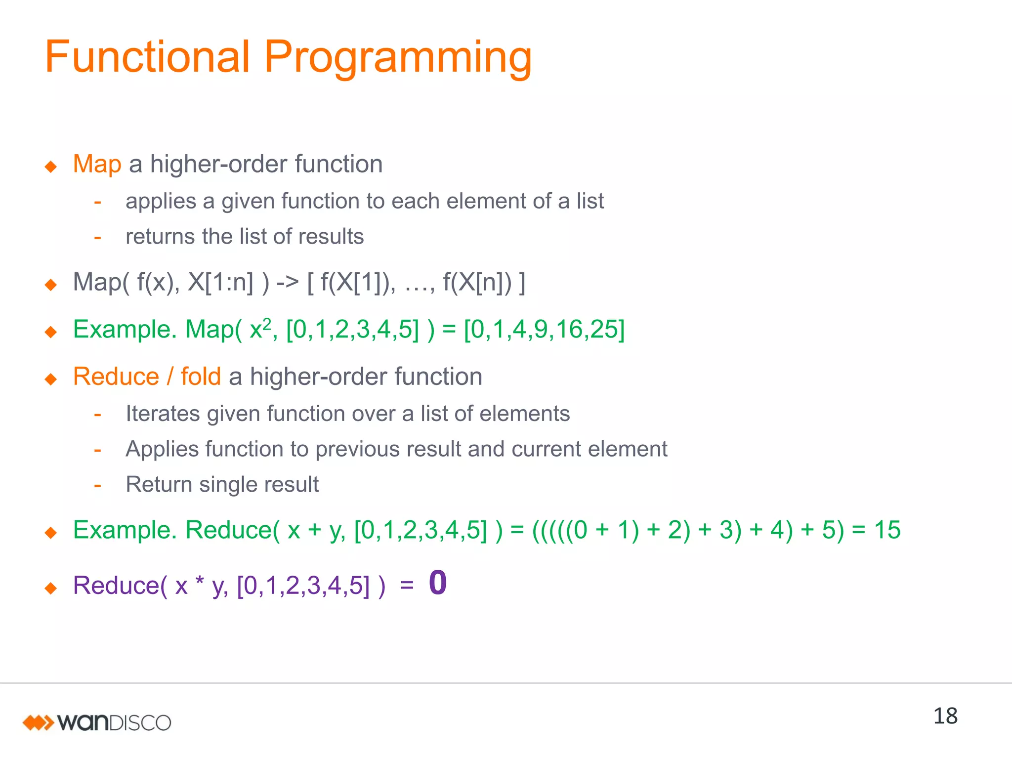 Functional Programming
Map a higher-order function
-

applies a given function to each element of a list

-

returns the list of results

Map( f(x), X[1:n] ) ->  [  f(X[1]),  …,  f(X[n])  ]
Example. Map( x2, [0,1,2,3,4,5] ) = [0,1,4,9,16,25]
Reduce / fold a higher-order function
-

Iterates given function over a list of elements

-

Applies function to previous result and current element

-

Return single result

Example. Reduce( x + y, [0,1,2,3,4,5] ) = (((((0 + 1) + 2) + 3) + 4) + 5) = 15
Reduce( x * y, [0,1,2,3,4,5] ) =

0

18

 