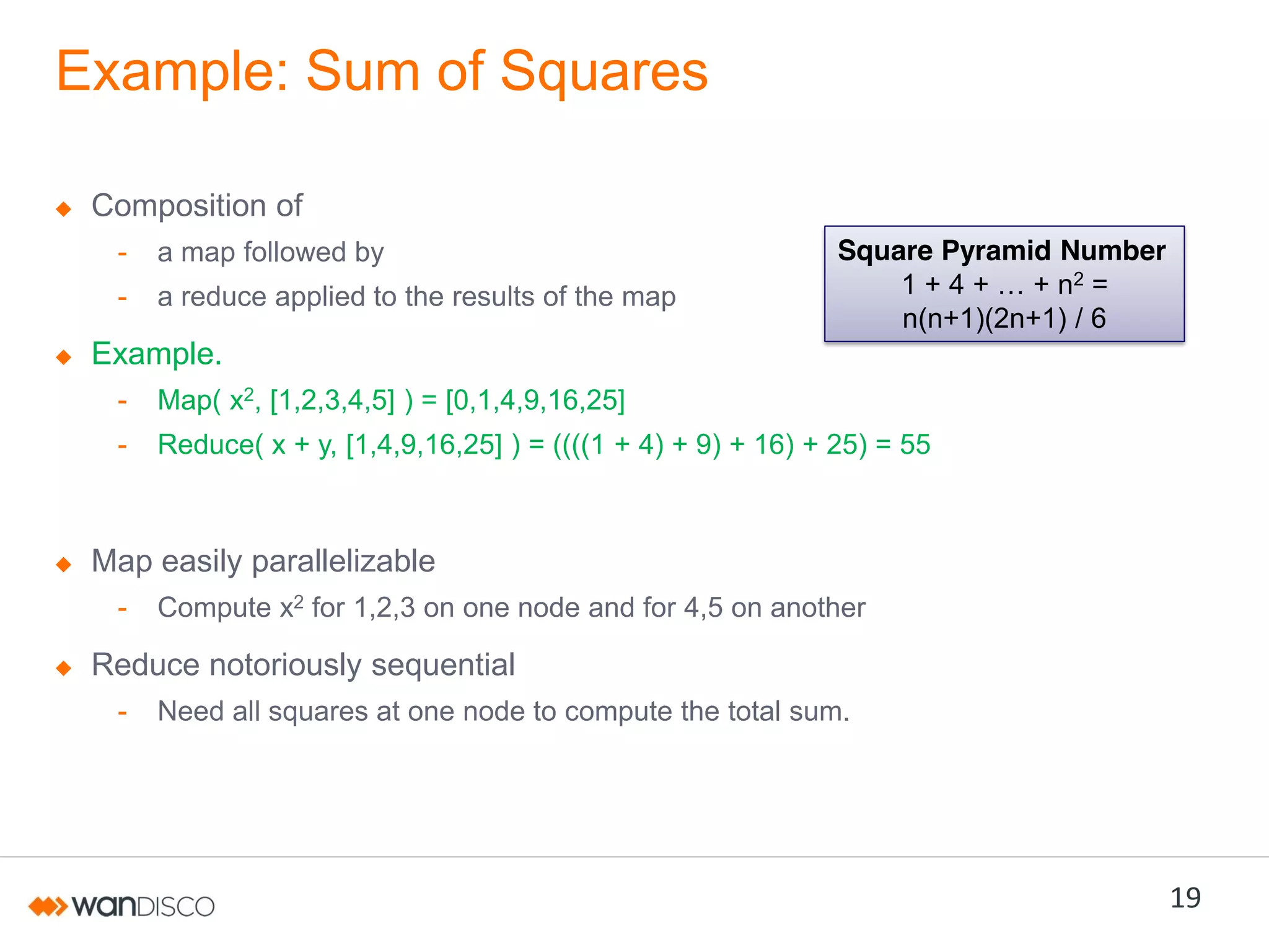 Example: Sum of Squares
Composition of
-

a map followed by

-

a reduce applied to the results of the map

Square Pyramid Number
1  +  4  +  …  +  n2 =
n(n+1)(2n+1) / 6

Example.
-

Map( x2, [1,2,3,4,5] ) = [0,1,4,9,16,25]

-

Reduce( x + y, [1,4,9,16,25] ) = ((((1 + 4) + 9) + 16) + 25) = 55

Map easily parallelizable
-

Compute x2 for 1,2,3 on one node and for 4,5 on another

Reduce notoriously sequential
-

Need all squares at one node to compute the total sum.

19

 