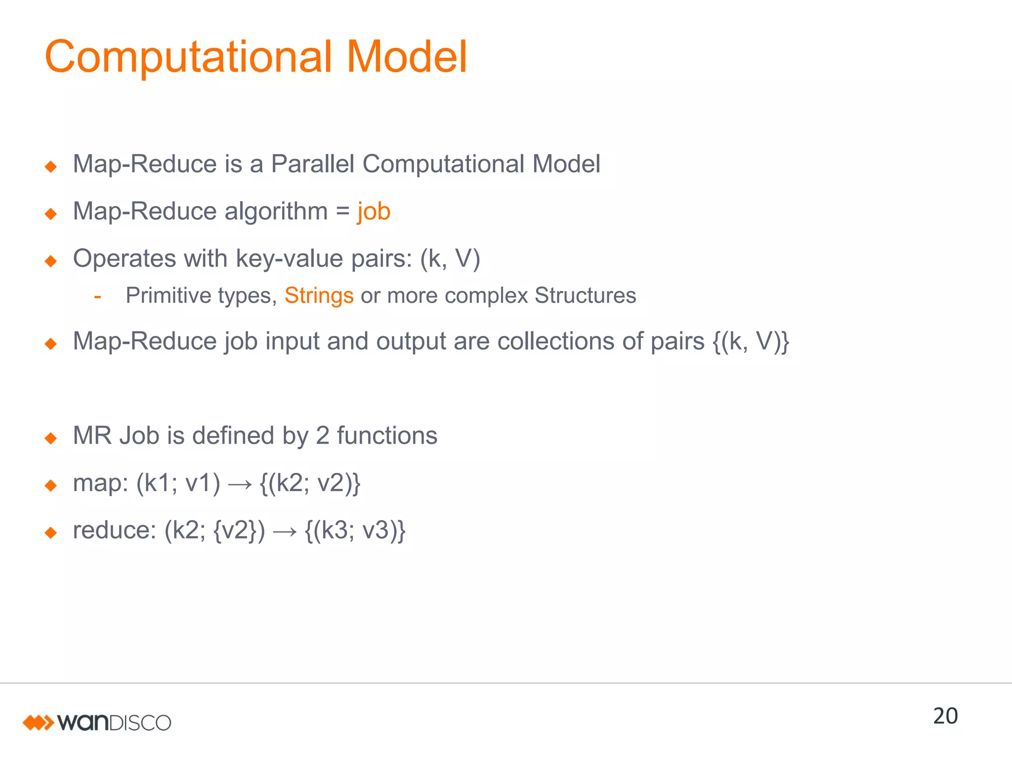 Computational Model
Map-Reduce is a Parallel Computational Model
Map-Reduce algorithm = job

Operates with key-value pairs: (k, V)
-

Primitive types, Strings or more complex Structures

Map-Reduce job input and output are collections of pairs {(k, V)}

MR Job is defined by 2 functions
map:  (k1;;  v1)  →  {(k2;;  v2)}
reduce:  (k2;;  {v2})  →  {(k3;;  v3)}

20

 