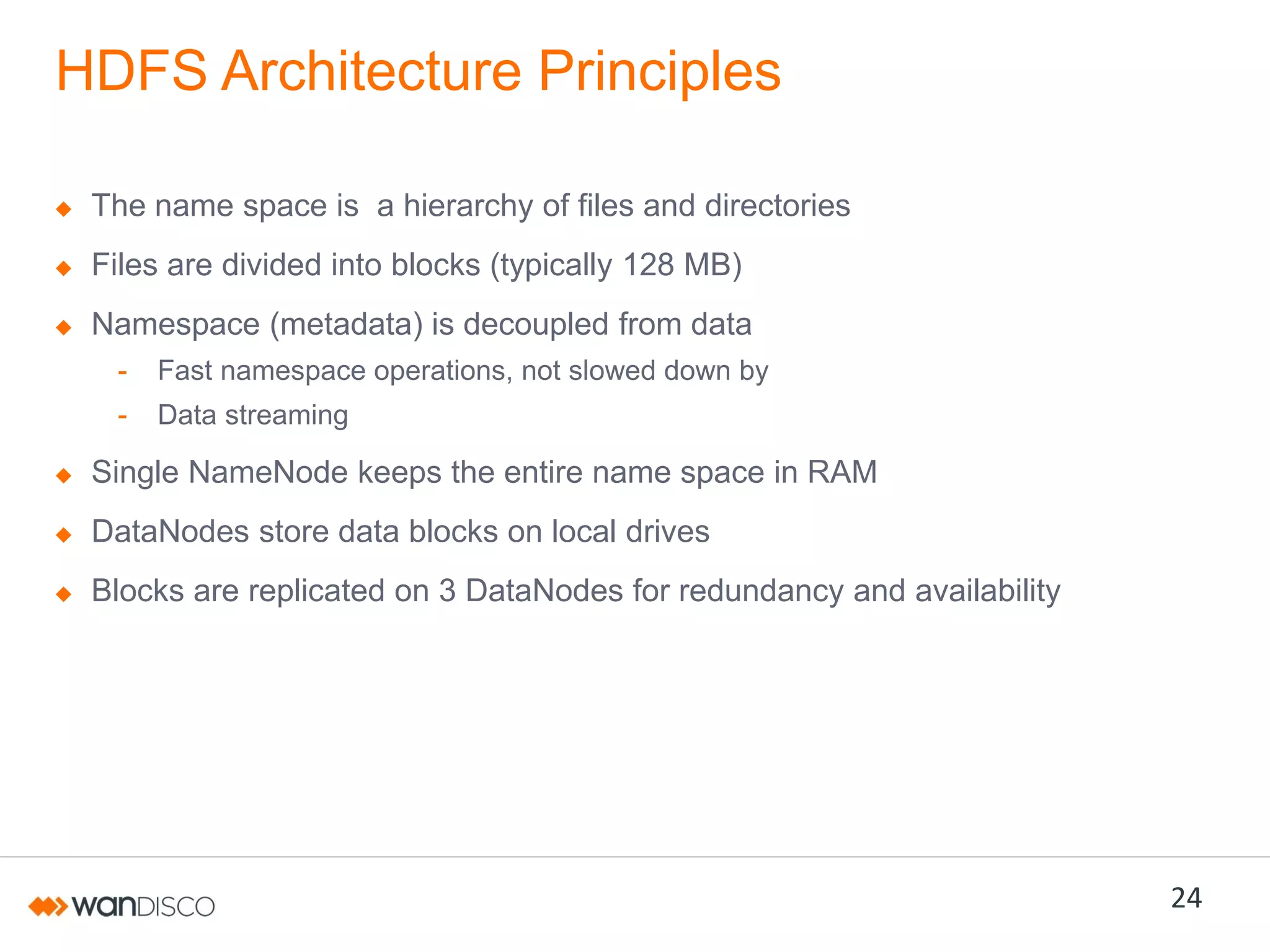 HDFS Architecture Principles
The name space is a hierarchy of files and directories
Files are divided into blocks (typically 128 MB)

Namespace (metadata) is decoupled from data
-

Fast namespace operations, not slowed down by

-

Data streaming

Single NameNode keeps the entire name space in RAM
DataNodes store data blocks on local drives
Blocks are replicated on 3 DataNodes for redundancy and availability

24

 