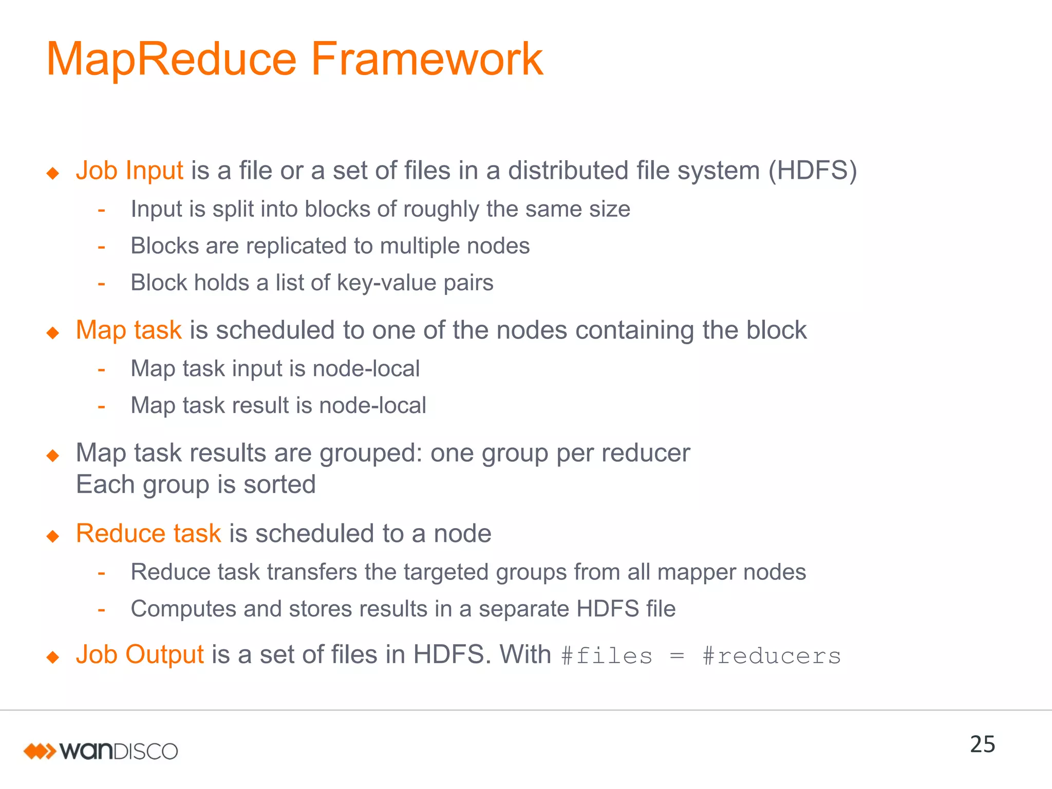 MapReduce Framework
Job Input is a file or a set of files in a distributed file system (HDFS)
-

Input is split into blocks of roughly the same size

-

Blocks are replicated to multiple nodes

-

Block holds a list of key-value pairs

Map task is scheduled to one of the nodes containing the block
-

Map task input is node-local

-

Map task result is node-local

Map task results are grouped: one group per reducer
Each group is sorted
Reduce task is scheduled to a node
-

Reduce task transfers the targeted groups from all mapper nodes

-

Computes and stores results in a separate HDFS file

Job Output is a set of files in HDFS. With #files = #reducers

25

 