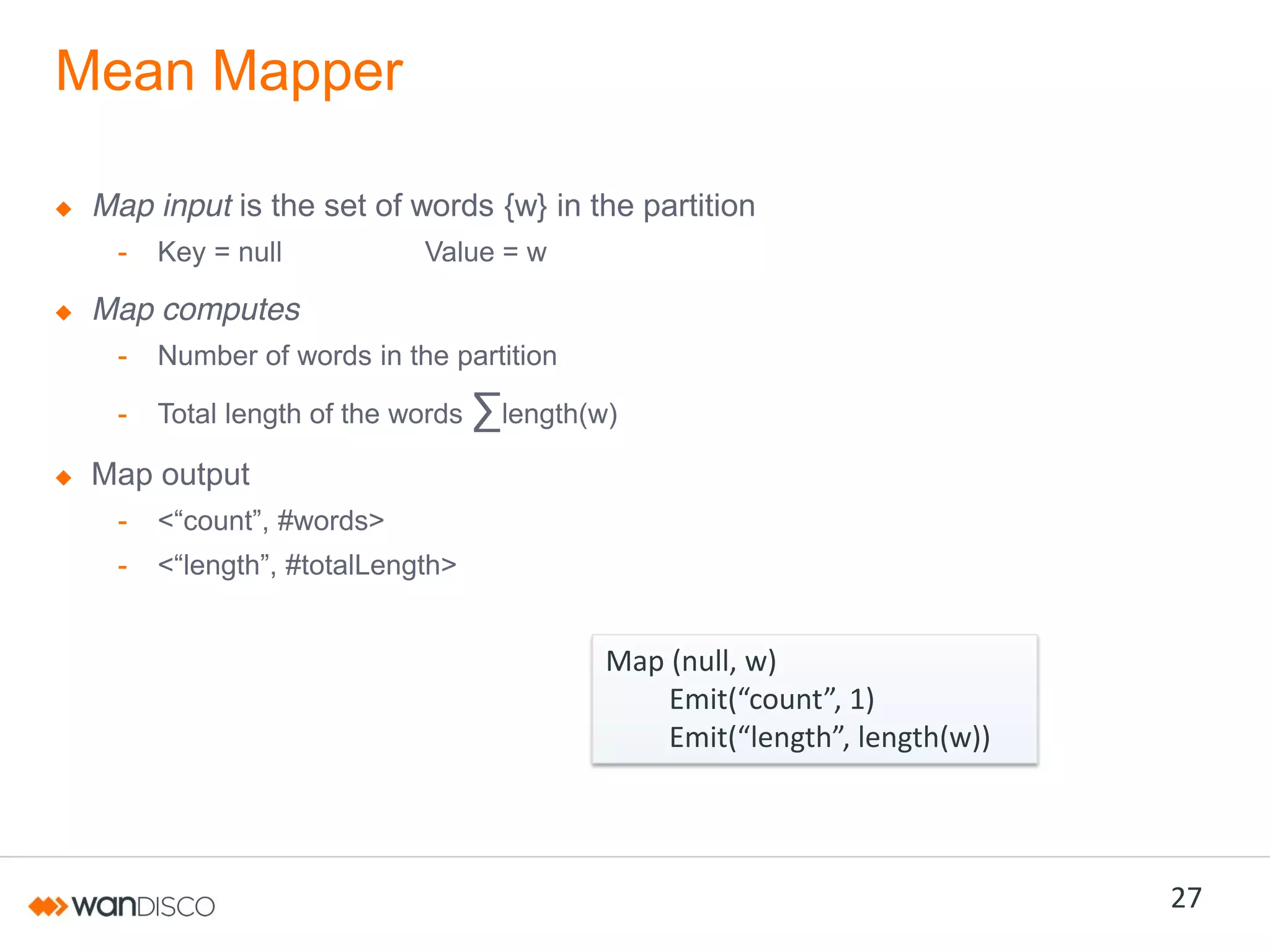 Mean Mapper
Map input is the set of words {w} in the partition
-

Key = null

Value = w

Map computes
-

Number of words in the partition

-

Total length of the words

∑length(w)

Map output
-

<“count”,  #words>

-

<“length”,  #totalLength>

Map (null, w)
Emit(“count”,  1)  
Emit(“length”,  length(w))

27

 
