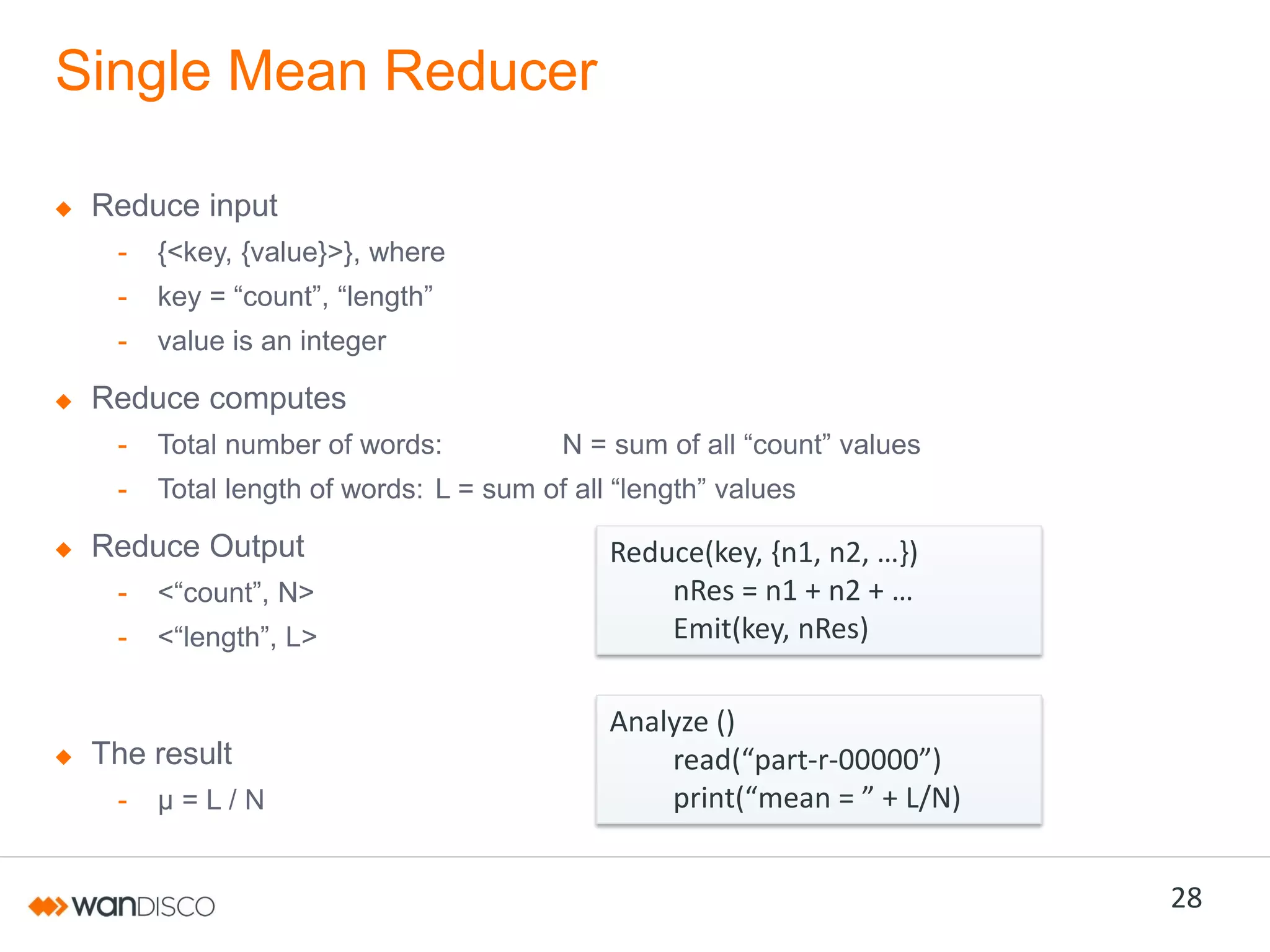 Single Mean Reducer
Reduce input
-

{<key, {value}>}, where

-

key  =  “count”,  “length”

-

value is an integer

Reduce computes
-

Total number of words:

-

Total length of words: L  =  sum  of  all  “length”  values

Reduce Output
-

<“count”,  N>

-

<“length”,  L>

The result
-

µ=L/N

N  =  sum  of  all  “count”  values

Reduce(key,  {n1,  n2,  …})
nRes =  n1  +  n2  +  …
Emit(key, nRes)
Analyze ()
read(“part-r-00000”)
print(“mean = ”  +  L/N)

28

 