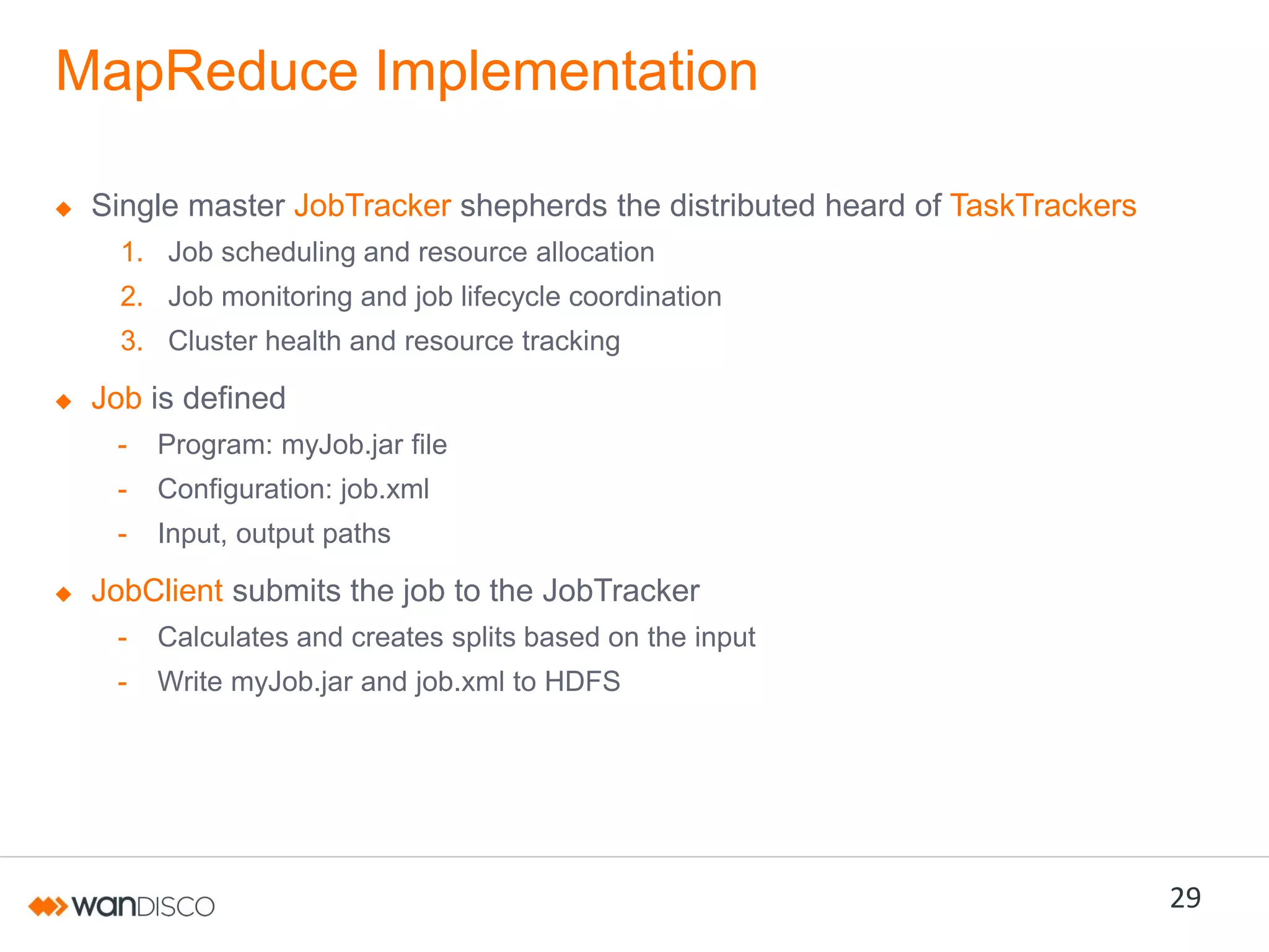 MapReduce Implementation
Single master JobTracker shepherds the distributed heard of TaskTrackers
1. Job scheduling and resource allocation

2. Job monitoring and job lifecycle coordination
3. Cluster health and resource tracking

Job is defined
-

Program: myJob.jar file

-

Configuration: job.xml

-

Input, output paths

JobClient submits the job to the JobTracker
-

Calculates and creates splits based on the input

-

Write myJob.jar and job.xml to HDFS

29

 