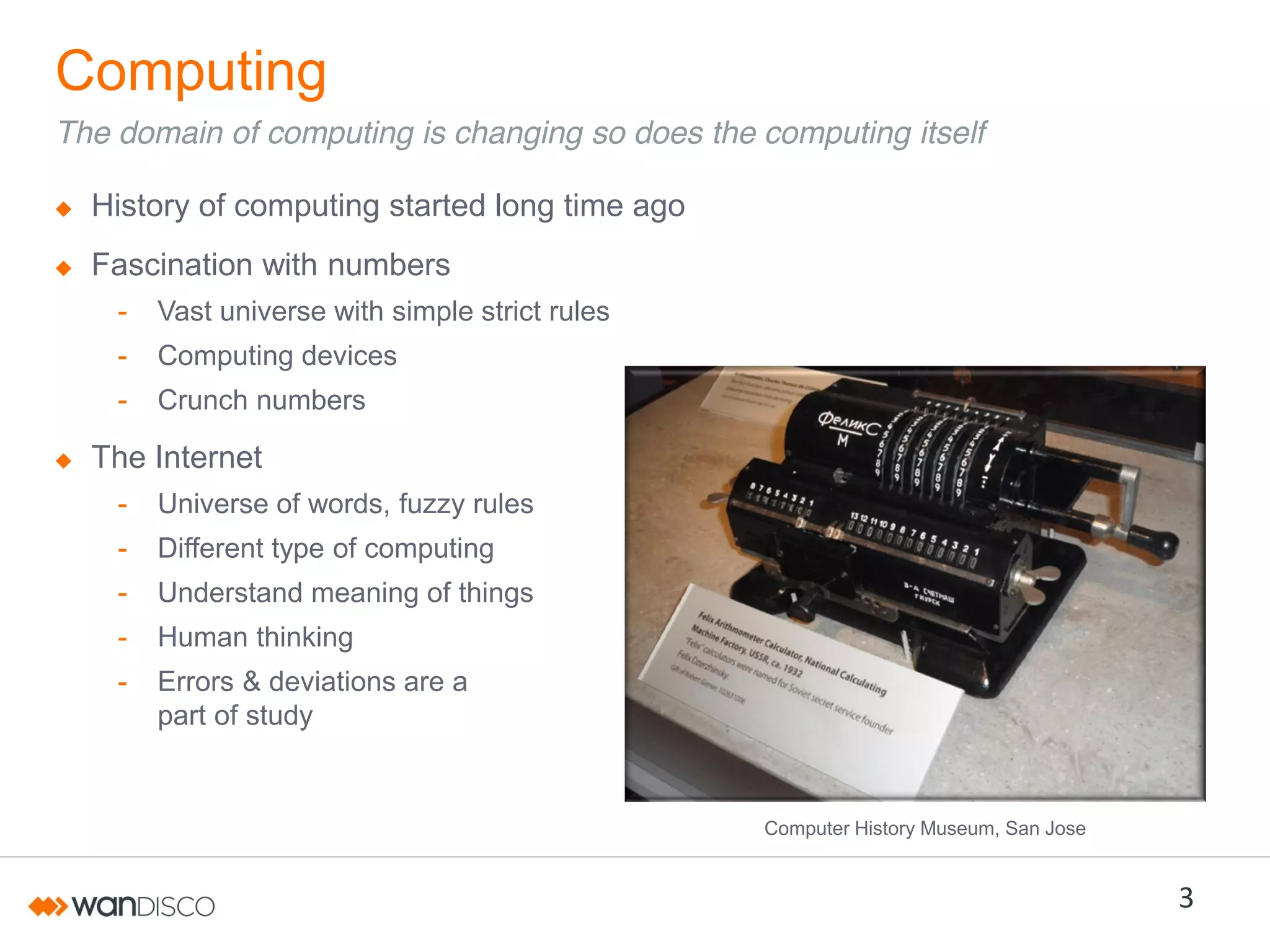 Computing
The domain of computing is changing so does the computing itself
History of computing started long time ago
Fascination with numbers
-

Vast universe with simple strict rules

-

Computing devices

-

Crunch numbers

The Internet
-

Universe of words, fuzzy rules

-

Different type of computing

-

Understand meaning of things

-

Human thinking

-

Errors & deviations are a
part of study

Computer History Museum, San Jose

3

 