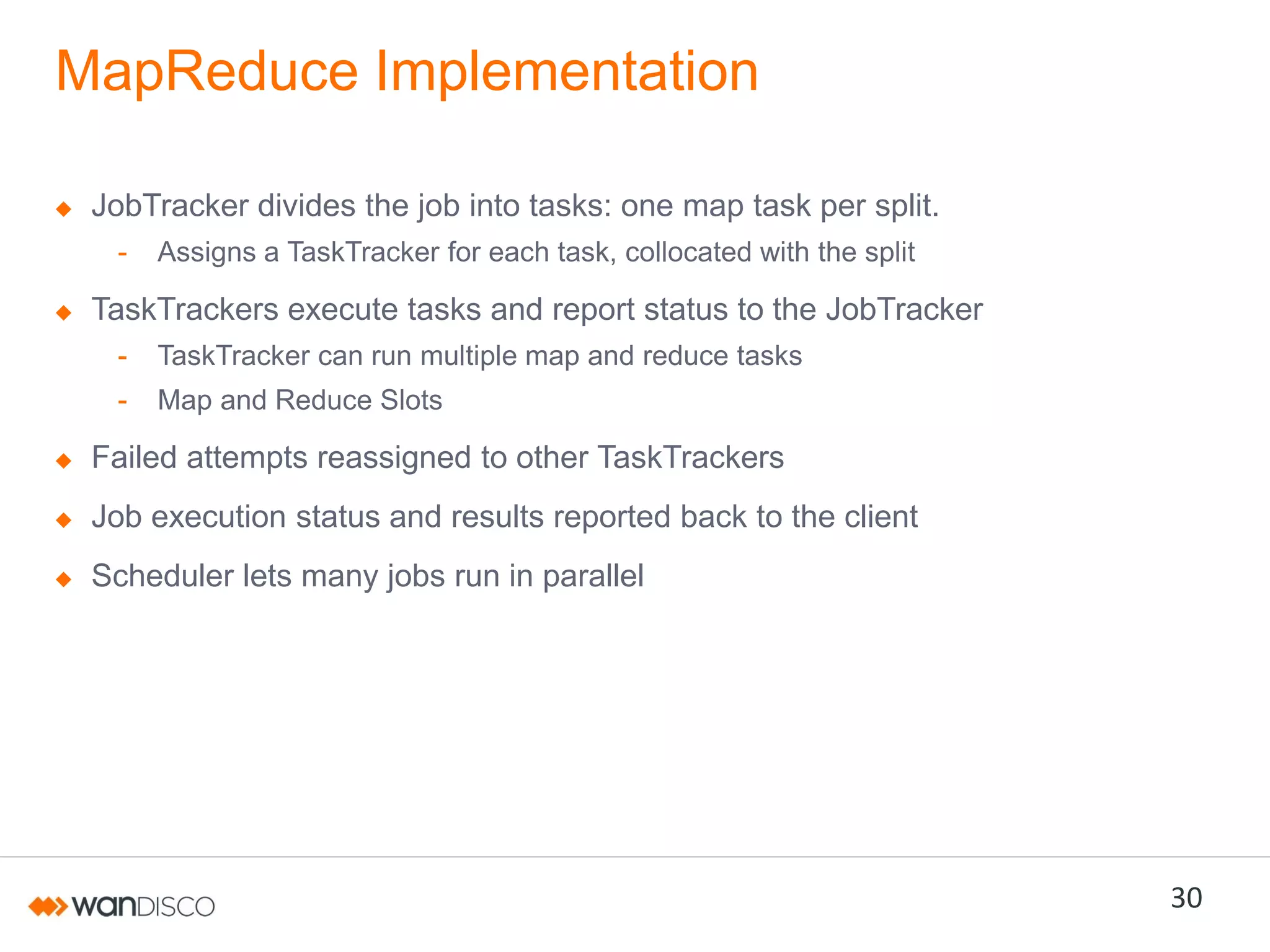 MapReduce Implementation
JobTracker divides the job into tasks: one map task per split.
-

Assigns a TaskTracker for each task, collocated with the split

TaskTrackers execute tasks and report status to the JobTracker
-

TaskTracker can run multiple map and reduce tasks

-

Map and Reduce Slots

Failed attempts reassigned to other TaskTrackers

Job execution status and results reported back to the client
Scheduler lets many jobs run in parallel

30

 