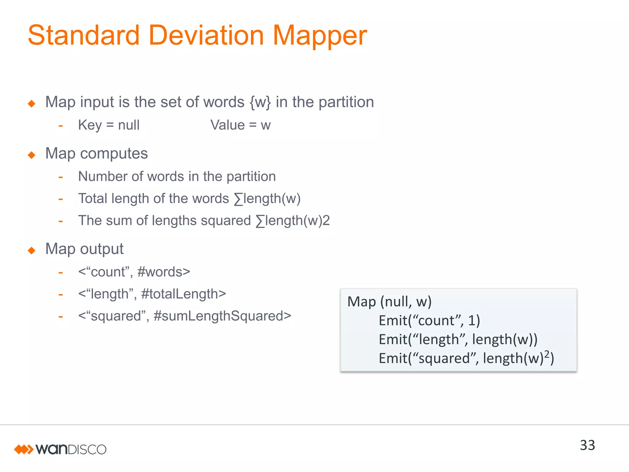 Standard Deviation Mapper
Map input is the set of words {w} in the partition
-

Key = null

Value = w

Map computes
-

Number of words in the partition

-

Total  length  of  the  words  ∑length(w)

-

The  sum  of  lengths  squared  ∑length(w)2

Map output
-

<“count”,  #words>

-

<“length”,  #totalLength>

-

<“squared”,  #sumLengthSquared>

Map (null, w)
Emit(“count”,  1)  
Emit(“length”,  length(w))
Emit(“squared”,  length(w)2)

33

 