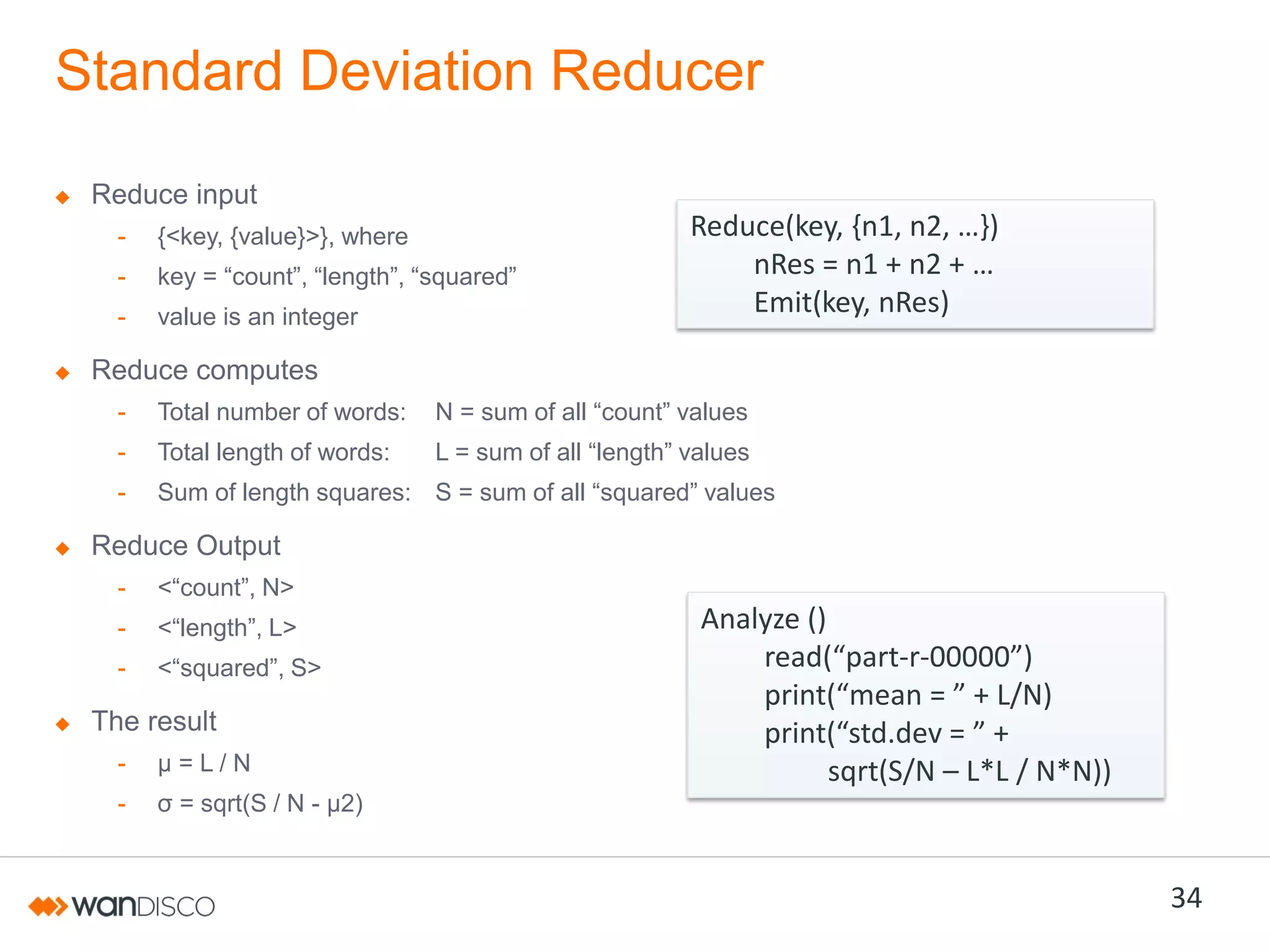 Standard Deviation Reducer
Reduce input
-

{<key, {value}>}, where

-

key  =  “count”,  “length”,  “squared”

-

value is an integer

Reduce(key,  {n1,  n2,  …})
nRes =  n1  +  n2  +  …
Emit(key, nRes)

Reduce computes
-

Total number of words:

N  =  sum  of  all  “count”  values

-

Total length of words:

L  =  sum  of  all  “length”  values

-

Sum of length squares: S  =  sum  of  all  “squared”  values

Reduce Output
-

<“count”,  N>

-

<“length”,  L>

-

<“squared”,  S>

The result
-

µ=L/N

-

Analyze ()
read(“part-r-00000”)
print(“mean = ”  +  L/N)
print(“std.dev  = ”  +  
sqrt(S/N – L*L / N*N))

σ  =  sqrt(S / N - µ2)

34

 