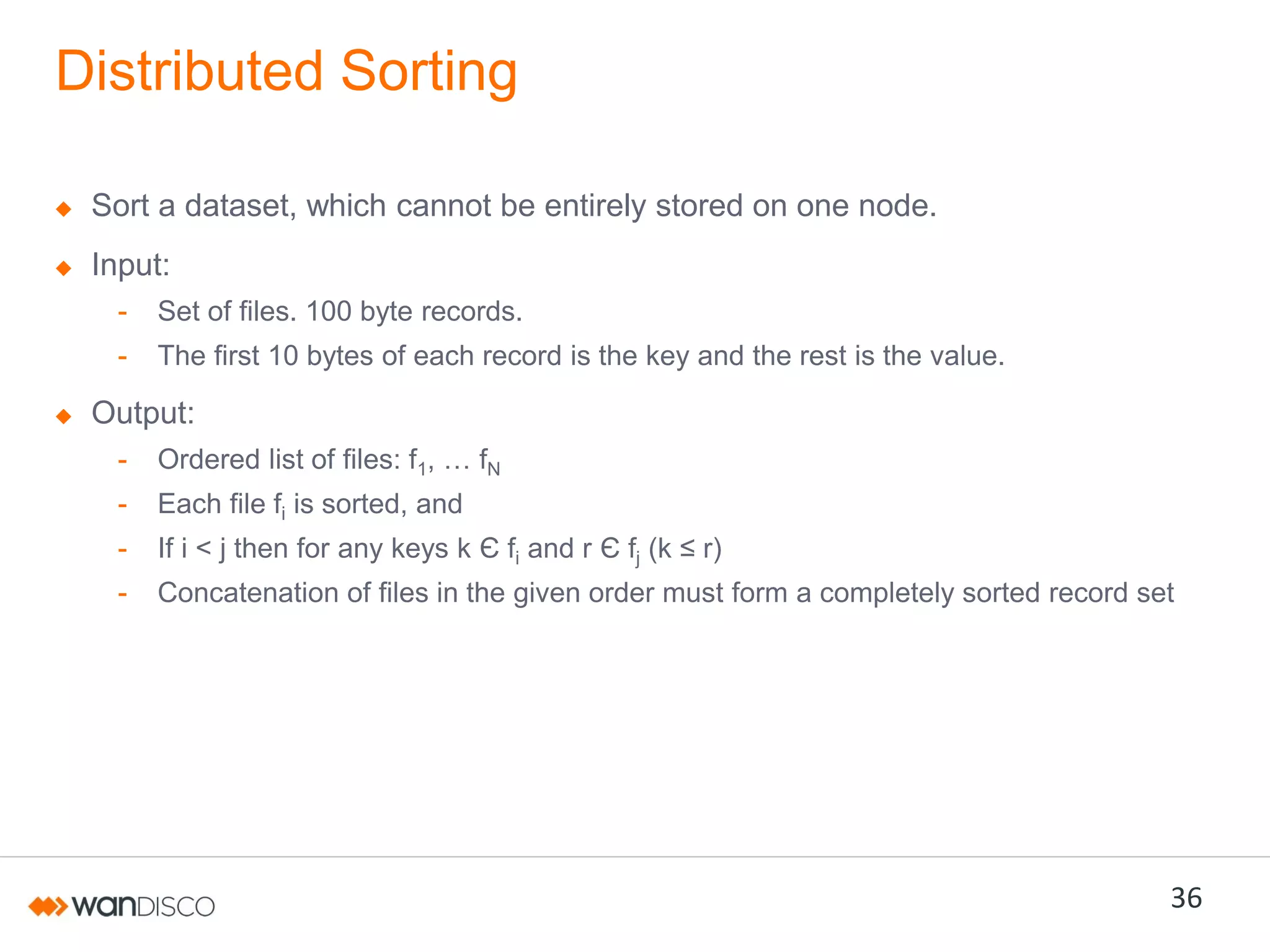 Distributed Sorting
Sort a dataset, which cannot be entirely stored on one node.
Input:
-

Set of files. 100 byte records.

-

The first 10 bytes of each record is the key and the rest is the value.

Output:
-

Ordered list of files: f1,  …  fN

-

Each file fi is sorted, and

-

If i < j then for any keys k Є fi and r Є fj (k  ≤  r)

-

Concatenation of files in the given order must form a completely sorted record set

36

 