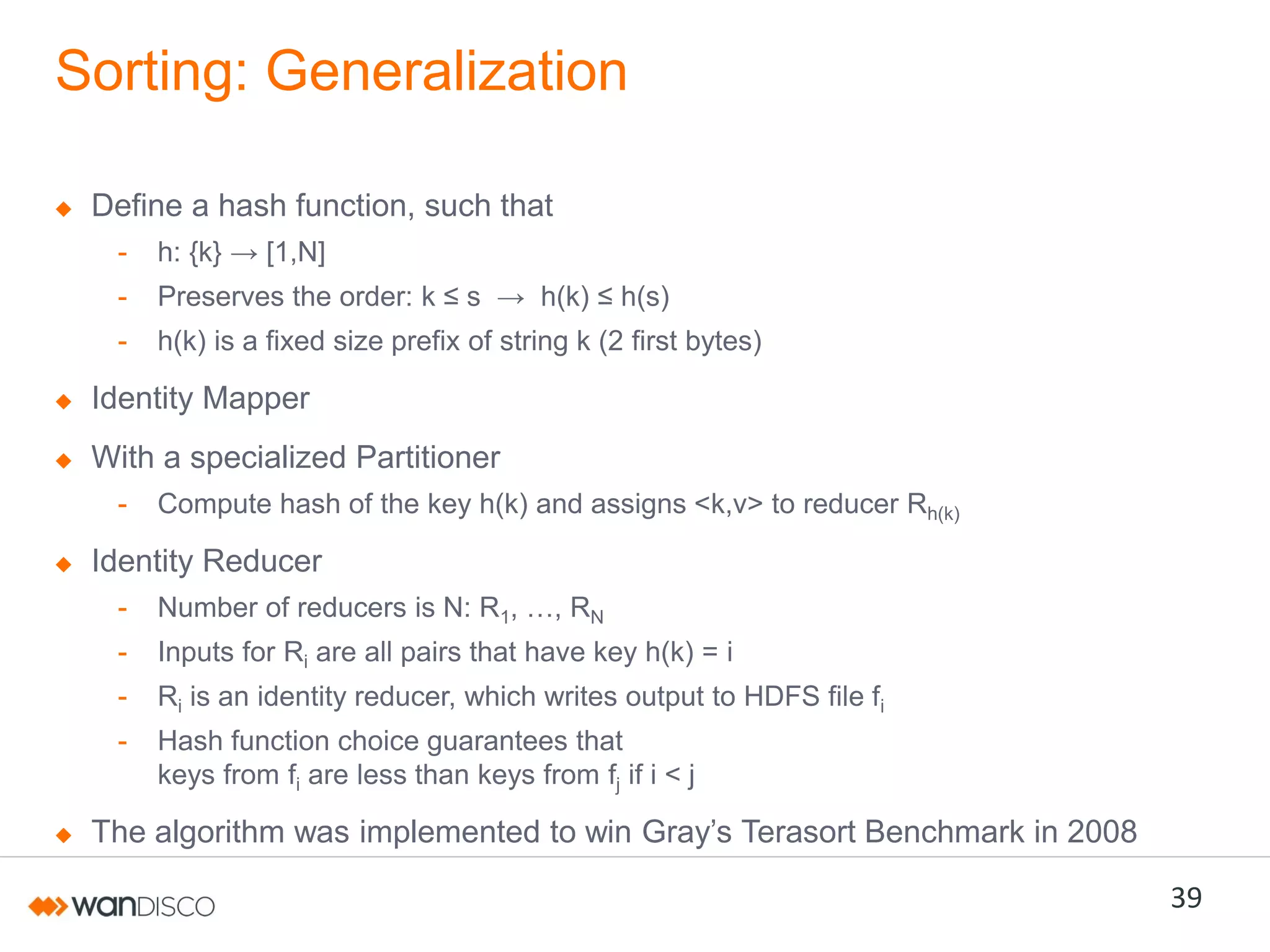 Sorting: Generalization
Define a hash function, such that
-

h:  {k}  →  [1,N]

-

Preserves  the  order:  k  ≤  s    →    h(k)  ≤  h(s)

-

h(k) is a fixed size prefix of string k (2 first bytes)

Identity Mapper
With a specialized Partitioner
-

Compute hash of the key h(k) and assigns <k,v> to reducer Rh(k)

Identity Reducer
-

Number of reducers is N: R1,  …,  RN

-

Inputs for Ri are all pairs that have key h(k) = i

-

Ri is an identity reducer, which writes output to HDFS file fi

-

Hash function choice guarantees that
keys from fi are less than keys from fj if i < j

The algorithm was implemented to win Gray’s Terasort Benchmark in 2008

39

 