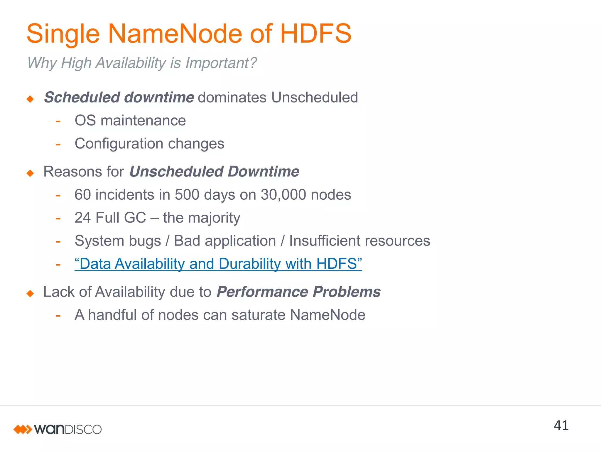 Single NameNode of HDFS
Why High Availability is Important?
Scheduled downtime dominates Unscheduled
- OS maintenance

- Configuration changes
Reasons for Unscheduled Downtime
- 60 incidents in 500 days on 30,000 nodes
- 24 Full GC – the majority

- System bugs / Bad application / Insufficient resources
- “Data  Availability  and  Durability  with  HDFS”
Lack of Availability due to Performance Problems
- A handful of nodes can saturate NameNode

41

 