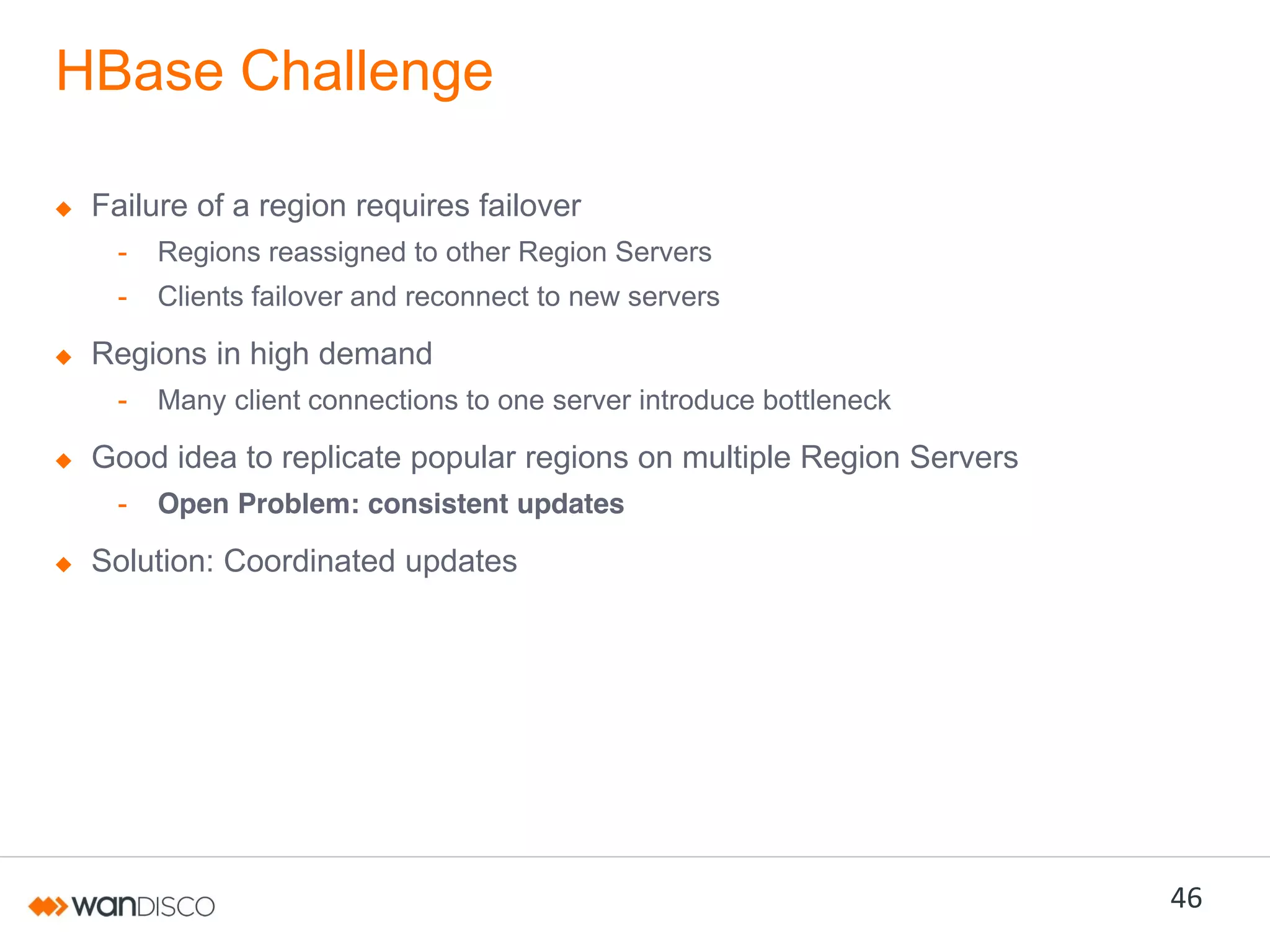 HBase Challenge
Failure of a region requires failover
-

Regions reassigned to other Region Servers

-

Clients failover and reconnect to new servers

Regions in high demand
-

Many client connections to one server introduce bottleneck

Good idea to replicate popular regions on multiple Region Servers
-

Open Problem: consistent updates

Solution: Coordinated updates

46

 