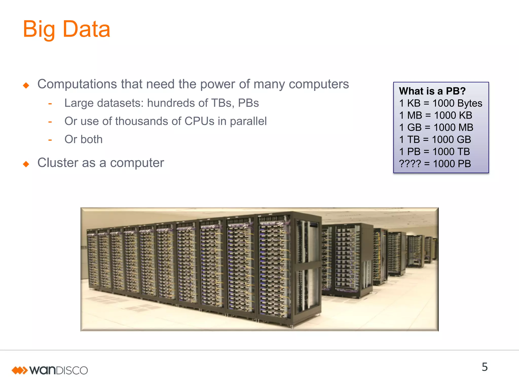 Big Data
Computations that need the power of many computers
-

Large datasets: hundreds of TBs, PBs

-

Or use of thousands of CPUs in parallel

-

Or both

Cluster as a computer

What is a PB?
1 KB = 1000 Bytes
1 MB = 1000 KB
1 GB = 1000 MB
1 TB = 1000 GB
1 PB = 1000 TB
???? = 1000 PB

5

 