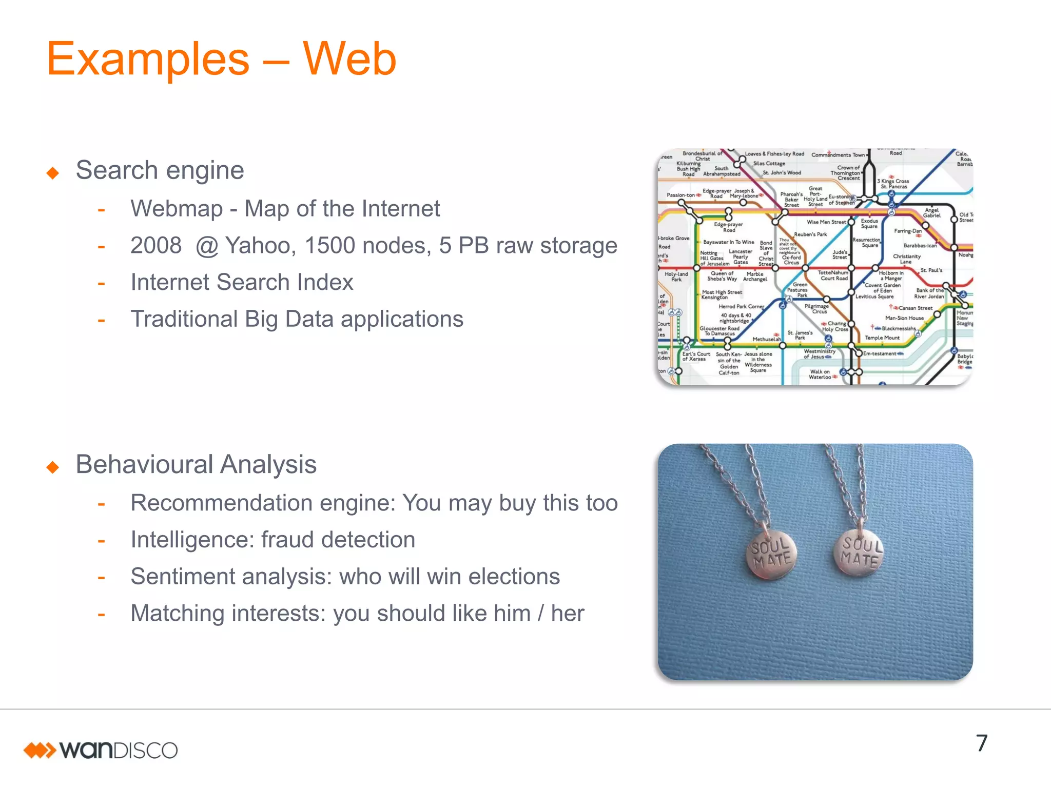 Examples – Web
Search engine
-

Webmap - Map of the Internet

-

2008 @ Yahoo, 1500 nodes, 5 PB raw storage

-

Internet Search Index

-

Traditional Big Data applications

Behavioural Analysis
-

Recommendation engine: You may buy this too

-

Intelligence: fraud detection

-

Sentiment analysis: who will win elections

-

Matching interests: you should like him / her

7

 