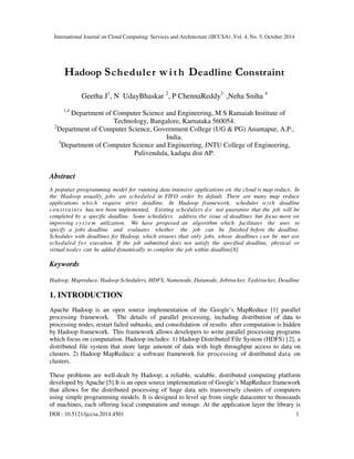 International Journal on Cloud Computing: Services and Architecture (IJCCSA) ,Vol. 4, No. 5, October 2014 
 
Hadoop Scheduler wi t h Deadline Constraint 
Geetha J1, N UdayBhaskar 2, P ChennaReddy3 ,Neha Sniha 4 
1,4 Department of Computer Science and Engineering, M S Ramaiah Institute of 
Technology, Bangalore, Karnataka 560054. 
2Department of Computer Science, Government College (UG  PG) Anantapur, A.P., 
India. 
3Department of Computer Science and Engineering, JNTU College of Engineering, 
Pulivendula, kadapa dist AP. 
Abstract 
A popular programming model for running data intensive applications on the cloud is map reduce. In 
the Hadoop usually, jobs are scheduled in FIFO order by default. There are many map reduce 
applications which require strict deadline. In Hadoop framework, scheduler wi t h deadline 
con s t ra in t s has not been implemented. Existing schedulers d o not guarantee that the job will be 
completed by a specific deadline. Some schedulers address the issue of deadlines but focus more on 
improving s y s t em utilization. We have proposed an algorithm which facilitates the user to 
specify a jobs deadline and evaluates whether the job can be finished before the deadline. 
Scheduler with deadlines for Hadoop, which ensures that only jobs, whose deadlines can be met are 
scheduled for execution. If the job submitted does not satisfy the specified deadline, physical or 
virtual nodes can be added dynamically to complete the job within deadline[8]. 
Keywords 
Hadoop, Mapreduce, Hadoop Schedulers, HDFS, Namenode, Datanode, Jobtracker, Tasktracker, Deadline 
1. INTRODUCTION 
Apache Hadoop is an open source implementation of the Google’s MapReduce [1] parallel 
processing framework. The details of parallel processing, including distribution of data to 
processing nodes, restart failed subtasks, and consolidation of results after computation is hidden 
by Hadoop framework. This framework allows developers to write parallel processing programs 
which focus on computation. Hadoop includes: 1) Hadoop Distributed File System (HDFS) [2], a 
distributed file system that store large amount of data with high throughput access to data on 
clusters. 2) Hadoop MapReduce: a software framework for processing of distributed data on 
clusters. 
These problems are well-dealt by Hadoop; a reliable, scalable, distributed computing platform 
developed by Apache [5].It is an open source implementation of Google’s MapReduce framework 
that allows for the distributed processing of huge data sets transversely clusters of computers 
using simple programming models. It is designed to level up from single datacenter to thousands 
of machines, each offering local computation and storage. At the application layer the library is 
DOI : 10.5121/ijccsa.2014.4501 1 
 