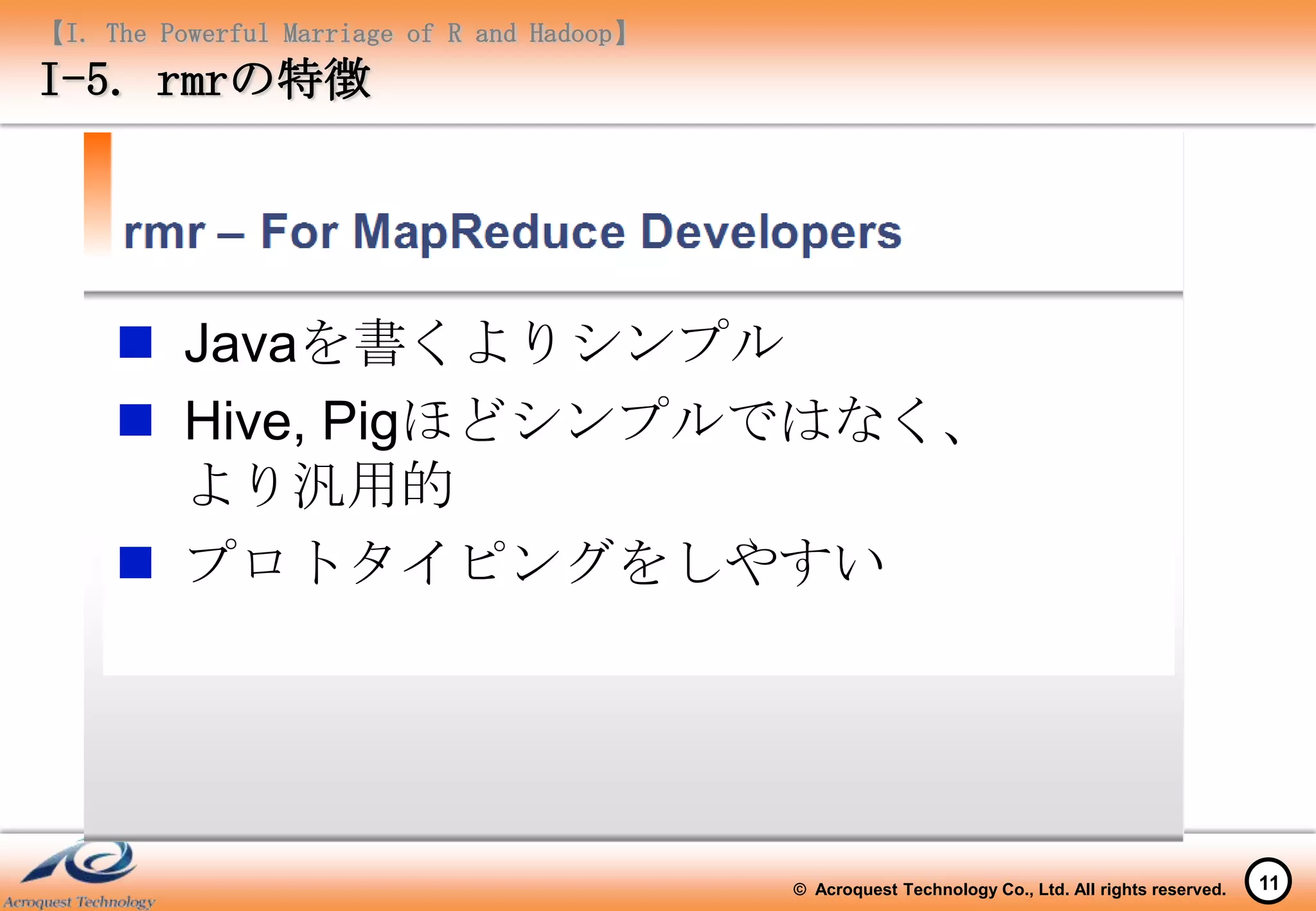 【I. The Powerful Marriage of R and Hadoop】
I-5. rmrの特徴




      Javaを書くよりシンプル
      Hive, Pigほどシンプルではなく、
       より汎用的
      プロトタイピングをしやすい




                                             © Acroquest Technology Co., Ltd. All rights reserved.   11
 