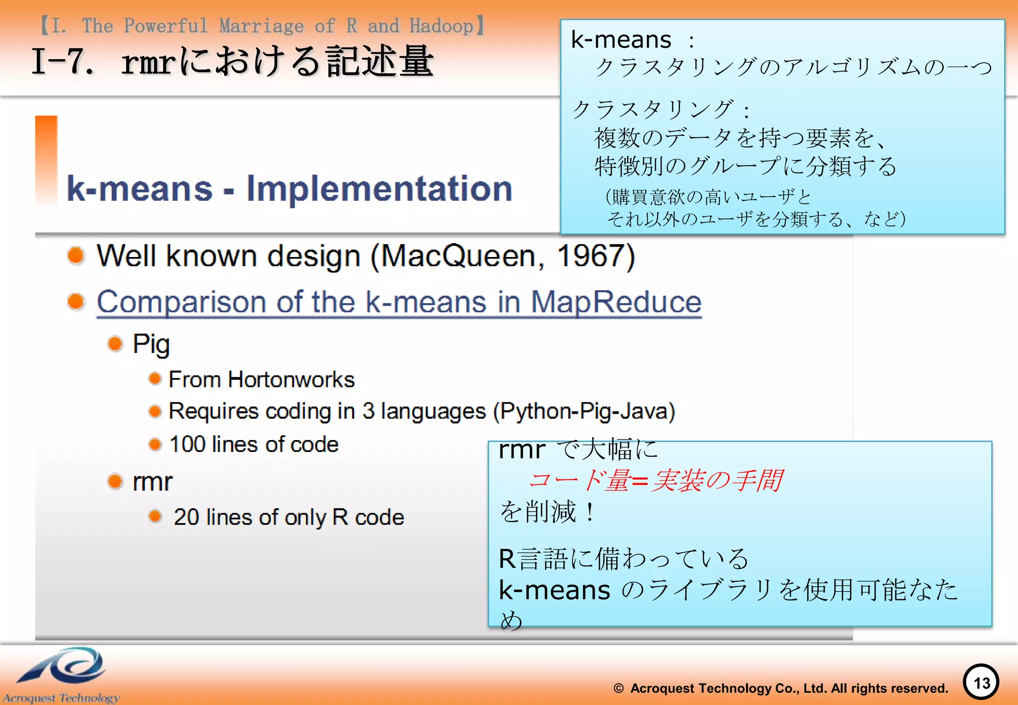 【I. The Powerful Marriage of R and Hadoop】
                                                k-means ：
I-7. rmrにおける記述量                                   クラスタリングのアルゴリズムの一つ
                                                クラスタリング：
                                                 複数のデータを持つ要素を、
                                                 特徴別のグループに分類する
                                                 （購買意欲の高いユーザと
                                                  それ以外のユーザを分類する、など）




                                             rmr で大幅に
                                               コード量=実装の手間
                                             を削減！
                                             R言語に備わっている
                                             k-means のライブラリを使用可能なた
                                             め

                                                  © Acroquest Technology Co., Ltd. All rights reserved.   13
 