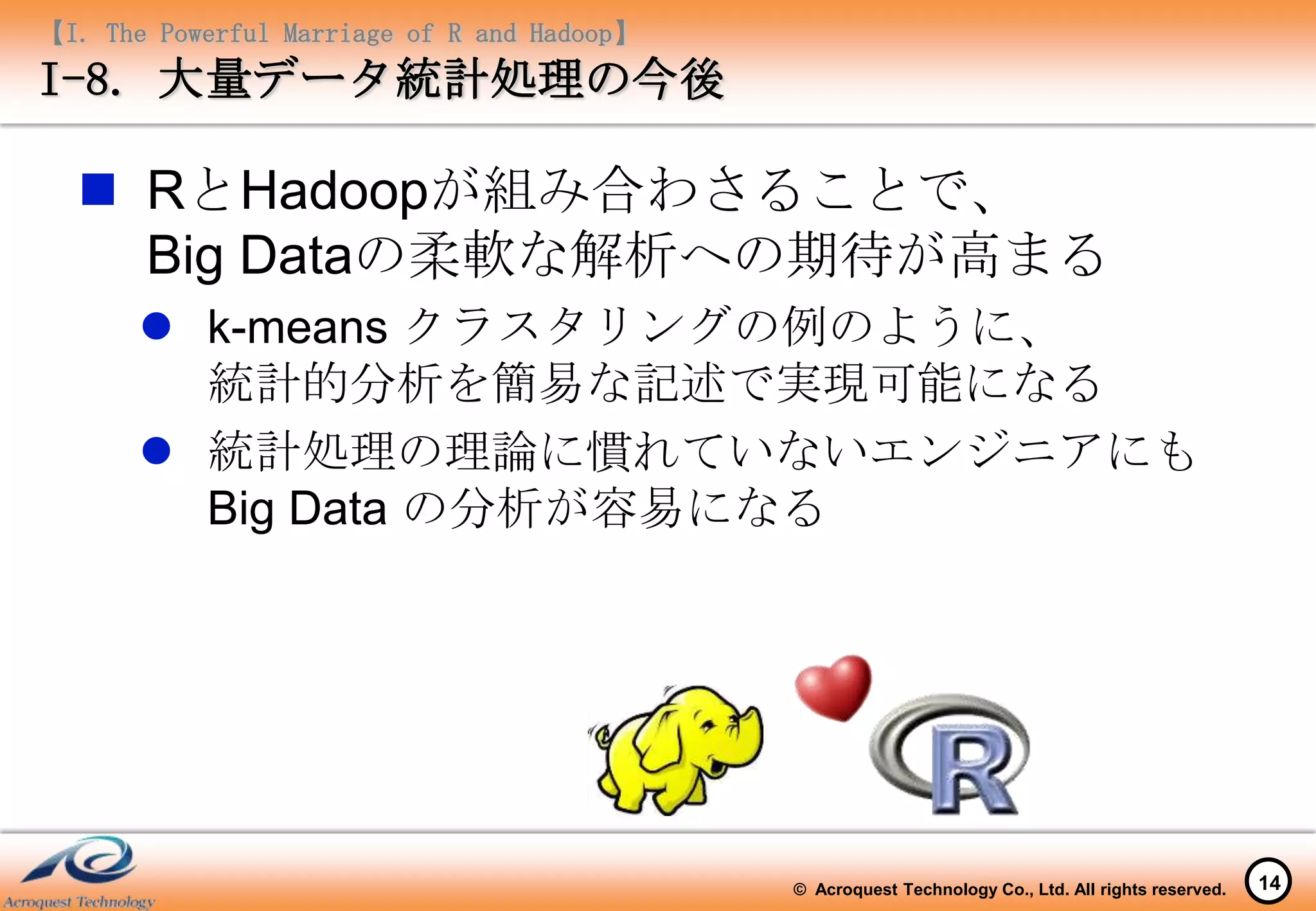 【I. The Powerful Marriage of R and Hadoop】
I-8. 大量データ統計処理の今後

   RとHadoopが組み合わさることで、
    Big Dataの柔軟な解析への期待が高まる
        k-means クラスタリングの例のように、
         統計的分析を簡易な記述で実現可能になる
        統計処理の理論に慣れていないエンジニアにも
         Big Data の分析が容易になる




                                             © Acroquest Technology Co., Ltd. All rights reserved.   14
 