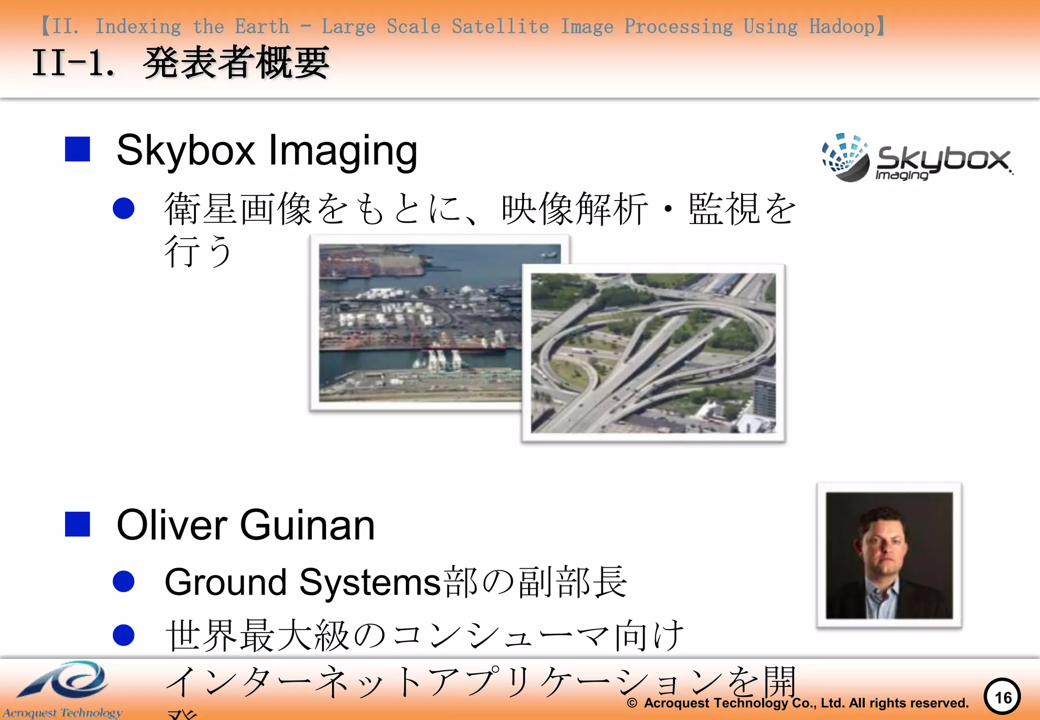 【II. Indexing the Earth – Large Scale Satellite Image Processing Using Hadoop】
II-1. 発表者概要

   Skybox Imaging
        衛星画像をもとに、映像解析・監視を
         行う




   Oliver Guinan
        Ground Systems部の副部長
        世界最大級のコンシューマ向け
         インターネットアプリケーションを開                           © Acroquest Technology Co., Ltd. All rights reserved.   16
 