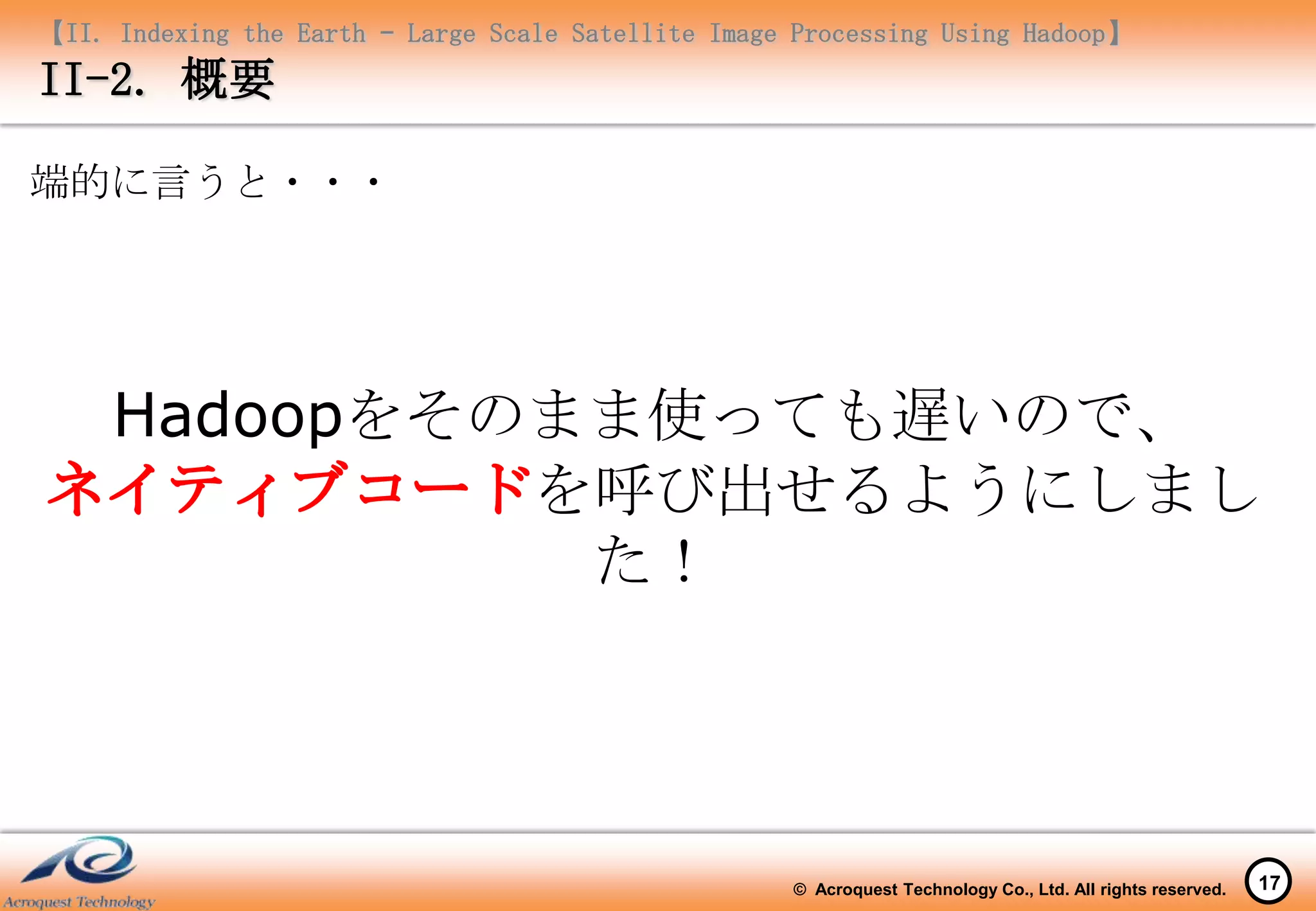 【II. Indexing the Earth – Large Scale Satellite Image Processing Using Hadoop】
II-2. 概要

端的に言うと・・・




     Hadoopをそのまま使っても遅いので、
              を呼び出せるようにしまし
               た！




                                                     © Acroquest Technology Co., Ltd. All rights reserved.   17
 