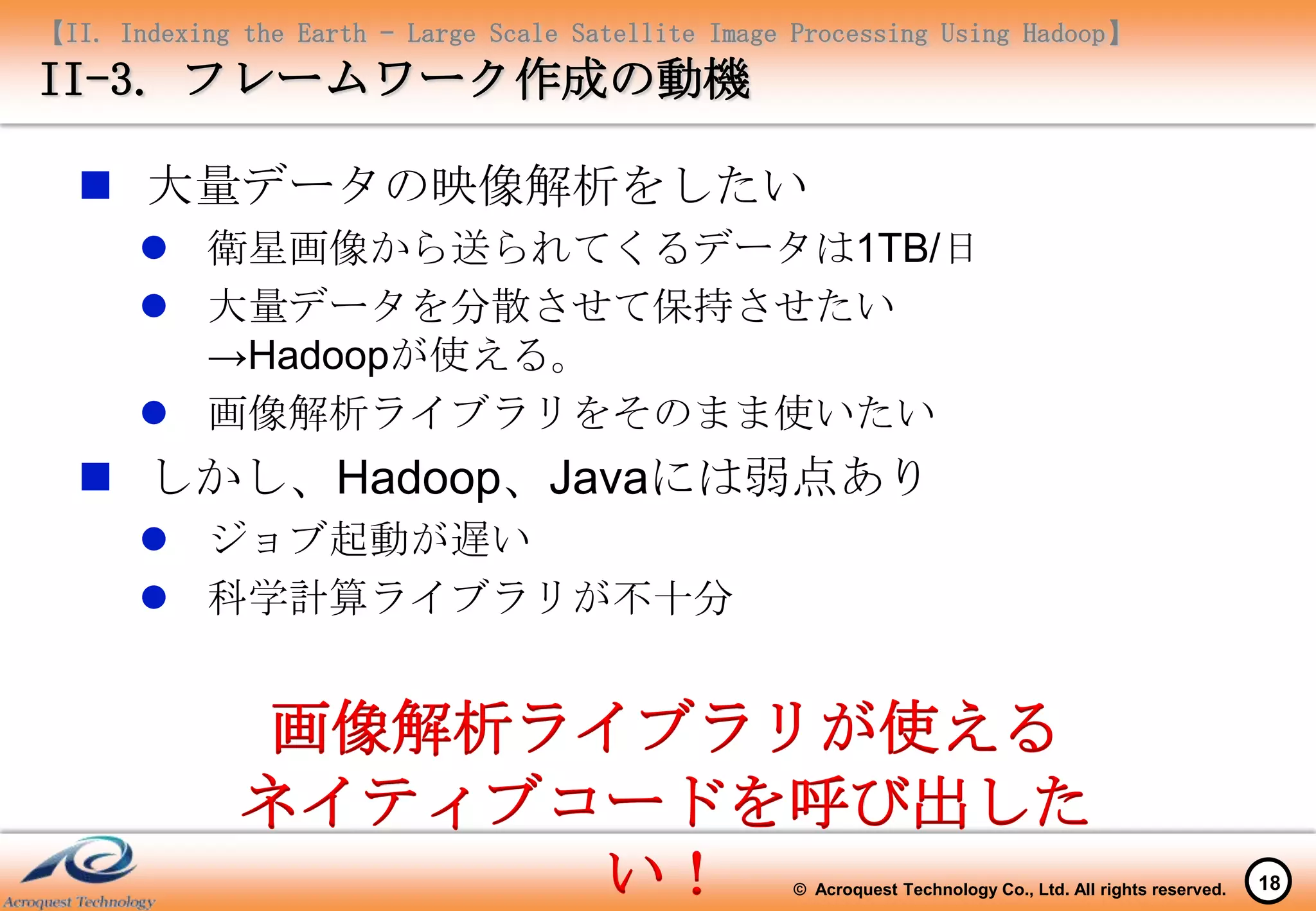 【II. Indexing the Earth – Large Scale Satellite Image Processing Using Hadoop】
II-3. フレームワーク作成の動機

   大量データの映像解析をしたい
        衛星画像から送られてくるデータは1TB/日
        大量データを分散させて保持させたい
         →Hadoopが使える。
        画像解析ライブラリをそのまま使いたい
   しかし、Hadoop、Javaには弱点あり
        ジョブ起動が遅い
        科学計算ライブラリが不十分


              画像解析ライブラリが使える
              ネイティブコードを呼び出した
                    い！                               © Acroquest Technology Co., Ltd. All rights reserved.   18
 