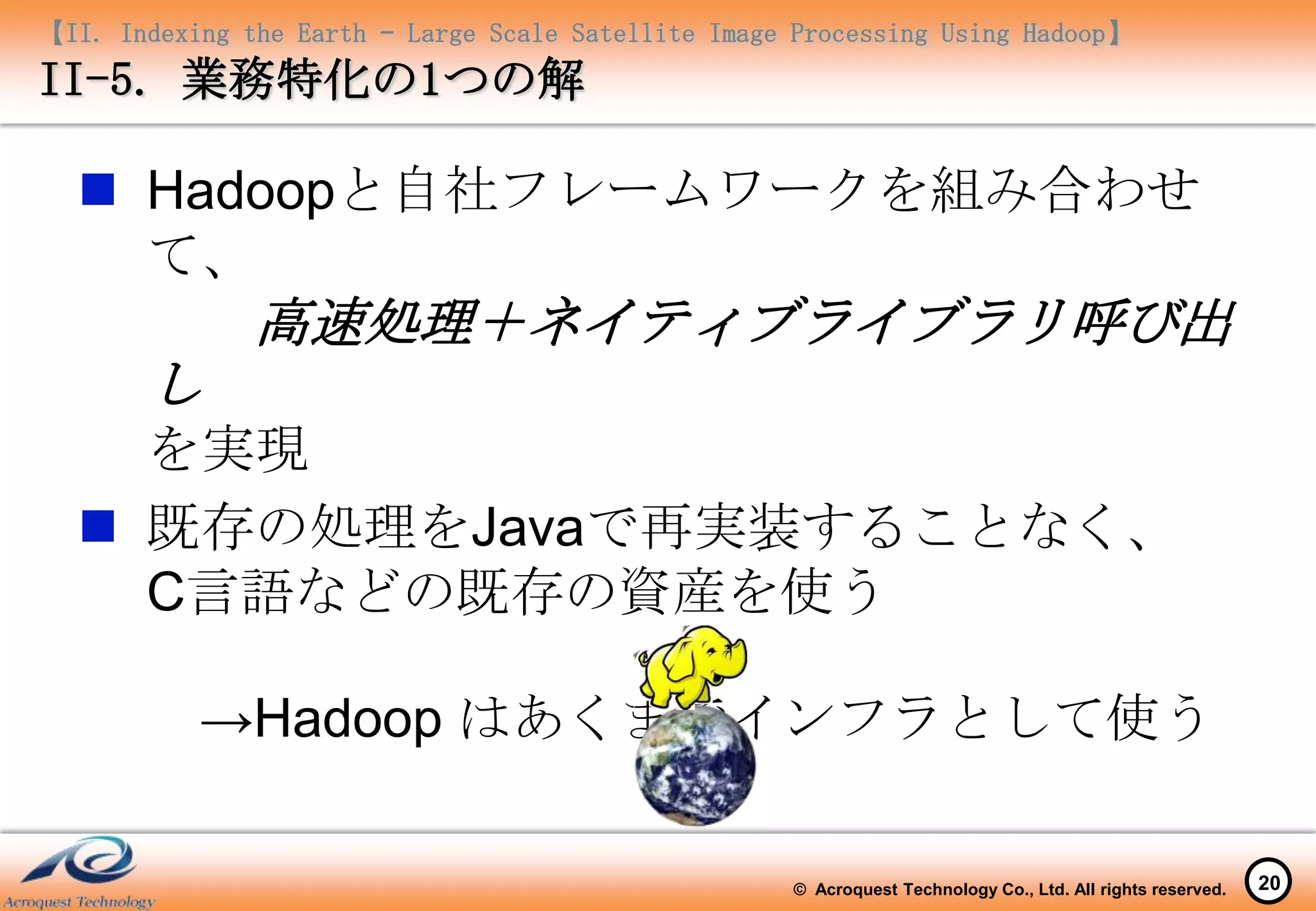 【II. Indexing the Earth – Large Scale Satellite Image Processing Using Hadoop】
II-5. 業務特化の1つの解

   Hadoopと自社フレームワークを組み合わせ
    て、
               高速処理＋ネイティブライブラリ呼び出
       し
    を実現
   既存の処理をJavaで再実装することなく、
    C言語などの既存の資産を使う

           →Hadoop はあくまでインフラとして使う

                                                     © Acroquest Technology Co., Ltd. All rights reserved.   20
 