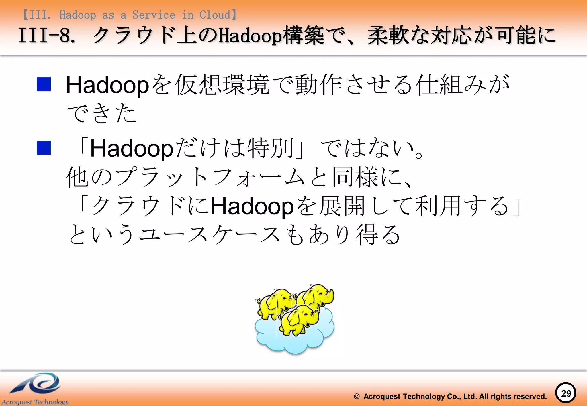 【III. Hadoop as a Service in Cloud】
III-8. クラウド上のHadoop構築で、柔軟な対応が可能に

   Hadoopを仮想環境で動作させる仕組みが
    できた
   「Hadoopだけは特別」ではない。
    他のプラットフォームと同様に、
    「クラウドにHadoopを展開して利用する」
    というユースケースもあり得る




                                      © Acroquest Technology Co., Ltd. All rights reserved.   29
 