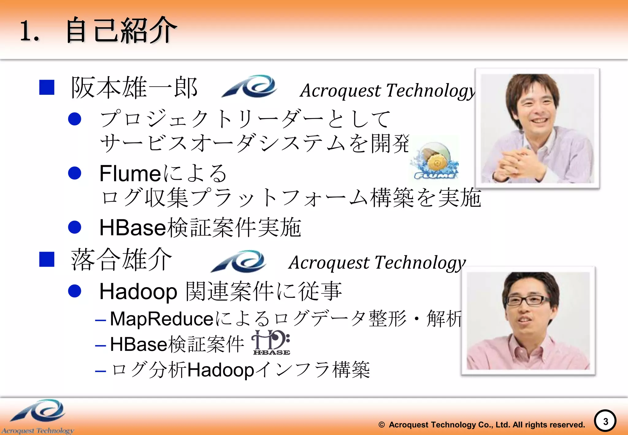 1. 自己紹介
 阪本雄一郎         Acroquest Technology
   プロジェクトリーダーとして
    サービスオーダシステムを開発
   Flumeによる
    ログ収集プラットフォーム構築を実施
   HBase検証案件実施
 落合雄介         Acroquest Technology
   Hadoop 関連案件に従事
   – MapReduceによるログデータ整形・解析
   – HBase検証案件
   – ログ分析Hadoopインフラ構築

                         © Acroquest Technology Co., Ltd. All rights reserved.   3
 