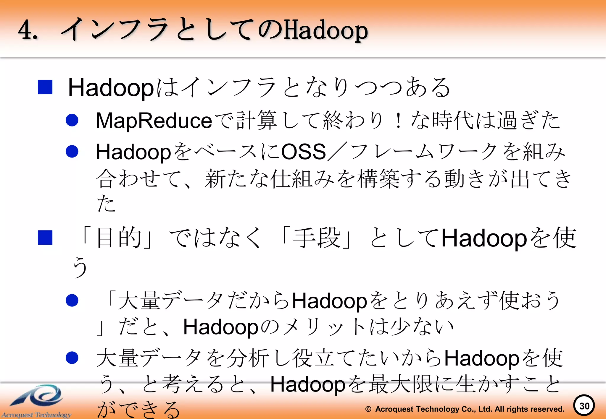 4. インフラとしてのHadoop

 Hadoopはインフラとなりつつある
   MapReduceで計算して終わり！な時代は過ぎた
   HadoopをベースにOSS／フレームワークを組み
    合わせて、新たな仕組みを構築する動きが出てき
    た
 「目的」ではなく「手段」としてHadoopを使
  う
   「大量データだからHadoopをとりあえず使おう
    」だと、Hadoopのメリットは少ない
   大量データを分析し役立てたいからHadoopを使
    う、と考えると、Hadoopを最大限に生かすこと
    ができる         © Acroquest Technology Co., Ltd. All rights reserved.   30
 