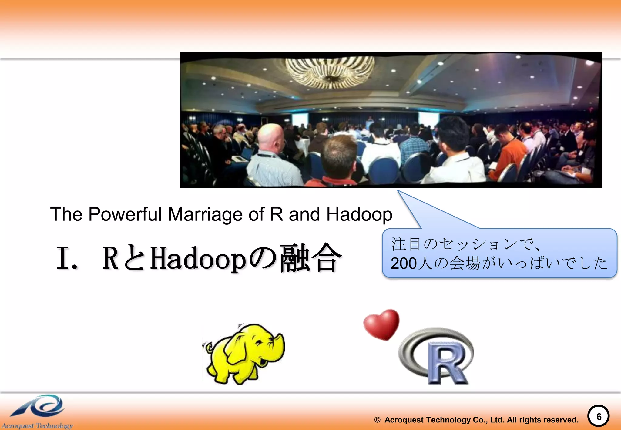 The Powerful Marriage of R and Hadoop
                                       注目のセッションで、
I. RとHadoopの融合                         200人の会場がいっぱいでした




                                   © Acroquest Technology Co., Ltd. All rights reserved.   6
 