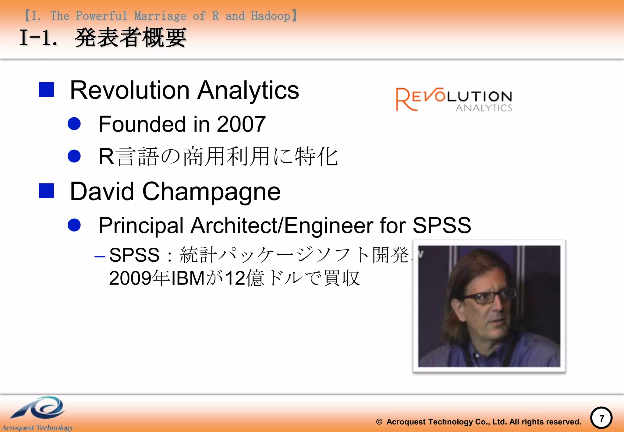 【I. The Powerful Marriage of R and Hadoop】
I-1. 発表者概要

   Revolution Analytics
        Founded in 2007
        R言語の商用利用に特化
   David Champagne
        Principal Architect/Engineer for SPSS
           – SPSS：統計パッケージソフト開発、
             2009年IBMが12億ドルで買収




                                             © Acroquest Technology Co., Ltd. All rights reserved.   7
 