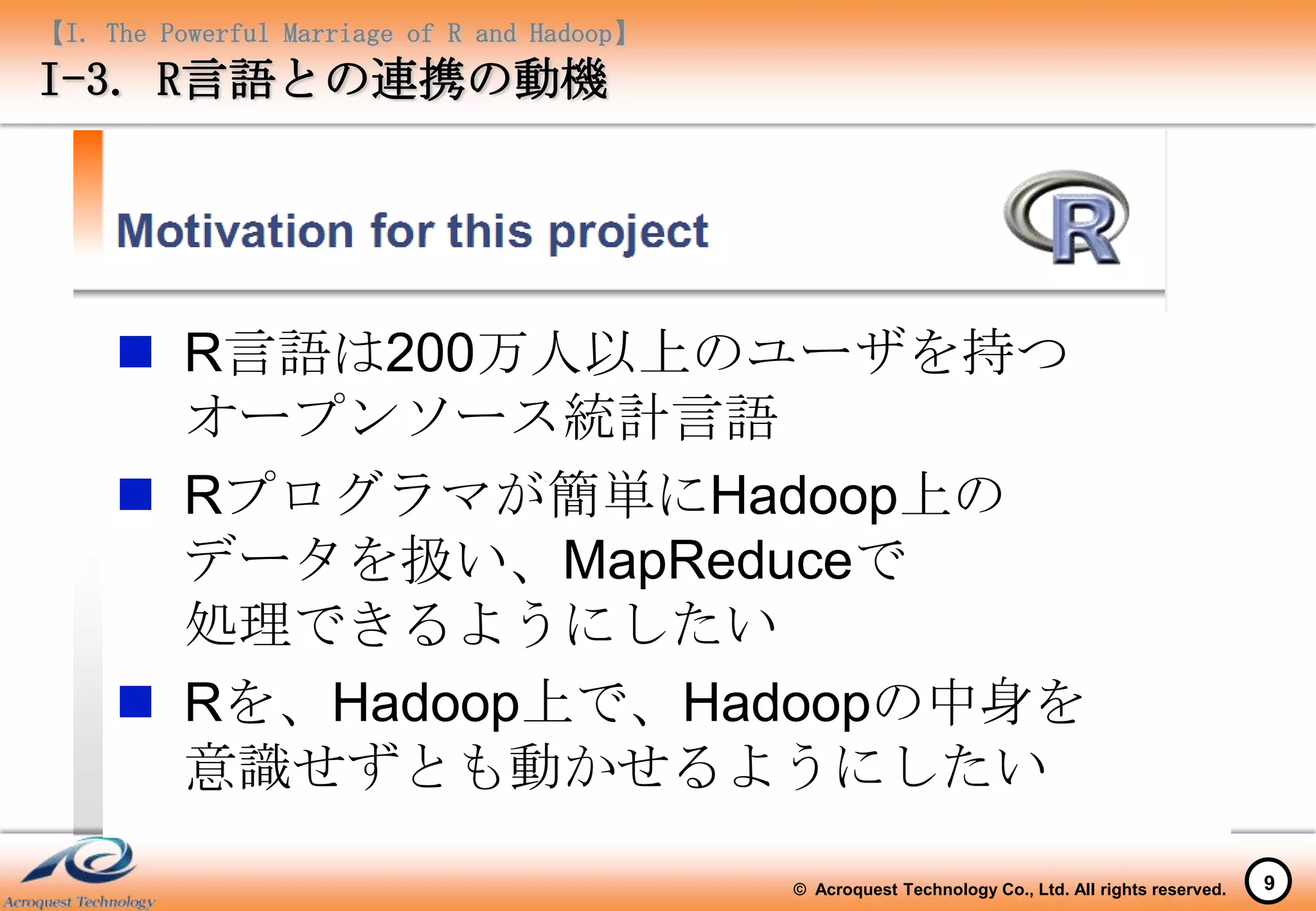 【I. The Powerful Marriage of R and Hadoop】
I-3. R言語との連携の動機




      R言語は200万人以上のユーザを持つ
       オープンソース統計言語
      Rプログラマが簡単にHadoop上の
       データを扱い、MapReduceで
       処理できるようにしたい
      Rを、Hadoop上で、Hadoopの中身を
       意識せずとも動かせるようにしたい

                                             © Acroquest Technology Co., Ltd. All rights reserved.   9
 
