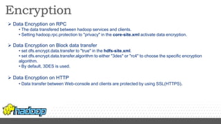 Data Encryption on RPC
• The data transfered between hadoop services and clients.
• Setting hadoop.rpc.protection to "privacy" in the core-site.xml activate data encryption.
 Data Encryption on Block data transfer
• set dfs.encrypt.data.transfer to "true" in the hdfs-site.xml.
• set dfs.encrypt.data.transfer.algorithm to either "3des" or "rc4" to choose the specific encryption
algorithm.
• By default, 3DES is used.
 Data Encryption on HTTP
• Data transfer between Web-console and clients are protected by using SSL(HTTPS).
 
