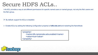 An ACL provides a way to set different permissions for specific named users or named groups, not only the file's owner and
the file's group.
 By default, support for ACLs is disabled.
 Enable ACLs by adding the following configuration property to hdfs-site.xml and restarting the NameNode
<property>
<name>dfs.namenode.acls.enabled</name>
<value>true</value>
</property>
 