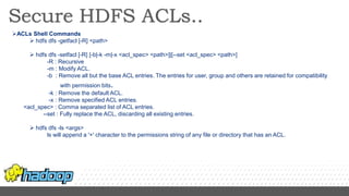 ACLs Shell Commands
 hdfs dfs -getfacl [-R] <path>
 hdfs dfs -setfacl [-R] [-b|-k -m|-x <acl_spec> <path>]|[--set <acl_spec> <path>]
-R : Recursive
-m : Modify ACL.
-b : Remove all but the base ACL entries. The entries for user, group and others are retained for compatibility
with permission bits.
-k : Remove the default ACL.
-x : Remove specified ACL entries.
<acl_spec> : Comma separated list of ACL entries.
--set : Fully replace the ACL, discarding all existing entries.
 hdfs dfs -ls <args>
ls will append a '+' character to the permissions string of any file or directory that has an ACL.
 