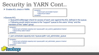  Enable ACL check in YARN
Queues ACL
 QueueACLsManager check for access of each user against the ACL defined in the queue.
 Following would restrict access to the "support" queue to the users “shrey” and the
members of the “sales" group:
 yarn.scheduler.capacity.root.<queue-path>.acl_administer_queue
<property>
<name>yarn.acl.enable</name>
<value>true</value>
<property>
<property>
<name>yarn.scheduler.capacity.root.<queue-path>.acl_submit_applications</name>
<value>shrey sales</value>
<property>
<property>
<name>yarn.scheduler.capacity.root.<queue-path>.acl_administer_queue s</name>
<value>sales</value>
<property>
 