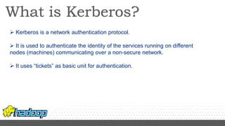  Kerberos is a network authentication protocol.
 It is used to authenticate the identity of the services running on different
nodes (machines) communicating over a non-secure network.
 It uses “tickets” as basic unit for authentication.
 