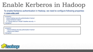 To enable Kerberos authentication in Hadoop, we need to configure following properties
in core-site.xml
<property>
<name>hadoop.security.authentication</name>
<value>kerberos</value>
<!-- Giving value as "simple" disables security.-->
</property>
<property>
<name>hadoop.security.authorization</name>
<value>true</value>
</property>
 