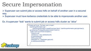  Superuser can submit jobs or access hdfs on behalf of another user in a secured
way.
 Superuser must have kerberos credentials to be able to impersonate another user.
Ex. A superuser “bob” wants to submit job or access hdfs cluster as “alice”
//Create ugi for joe. The login user is 'super'.
UserGroupInformation ugi =
UserGroupInformation.createProxyUser(“alice", UserGroupInformation.getLoginUser());
ugi.doAs(new PrivilegedExceptionAction<Void>() {
public Void run() throws Exception {
//Submit a job
JobClient jc = new JobClient(conf);
jc.submitJob(conf);
//OR access hdfs
FileSystem fs = FileSystem.get(conf);
fs.mkdir(someFilePath);
}
}
 