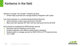 Page15 © Hortonworks Inc. 2011 – 2014. All Rights Reserved
Kerberos in the field
Kerberos no longer “too complex”. Adoption growing.
● Ambari helps automate and manage kerberos integration with cluster
Use: Active directory or a combine Kerberos/Active Directory
● Active Directory is seen most commonly in the field
● Many start with separate MIT KDC and then later grow into the AD KDC
Knox should be considered for API/Perimeter security
● Removes need for Kerberos for end users
● Enables integration with different authentication standards
● Single location to manage security for REST APIs & HTTP based services
● Tip: In DMZ
 