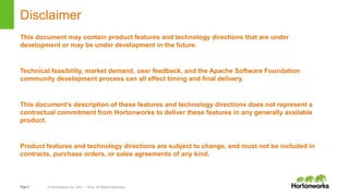 Page2 © Hortonworks Inc. 2011 – 2014. All Rights Reserved
Disclaimer
This document may contain product features and technology directions that are under
development or may be under development in the future.
Technical feasibility, market demand, user feedback, and the Apache Software Foundation
community development process can all effect timing and final delivery.
This document’s description of these features and technology directions does not represent a
contractual commitment from Hortonworks to deliver these features in any generally available
product.
Product features and technology directions are subject to change, and must not be included in
contracts, purchase orders, or sales agreements of any kind.
 