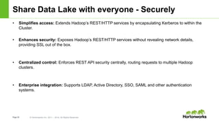 Page35 © Hortonworks Inc. 2011 – 2014. All Rights Reserved
Share Data Lake with everyone - Securely
• Simplifies access: Extends Hadoop’s REST/HTTP services by encapsulating Kerberos to within the
Cluster.
• Enhances security: Exposes Hadoop’s REST/HTTP services without revealing network details,
providing SSL out of the box.
• Centralized control: Enforces REST API security centrally, routing requests to multiple Hadoop
clusters.
• Enterprise integration: Supports LDAP, Active Directory, SSO, SAML and other authentication
systems.
 