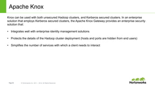 Page36 © Hortonworks Inc. 2011 – 2014. All Rights Reserved
Apache Knox
Knox can be used with both unsecured Hadoop clusters, and Kerberos secured clusters. In an enterprise
solution that employs Kerberos secured clusters, the Apache Knox Gateway provides an enterprise security
solution that:
• Integrates well with enterprise identity management solutions
• Protects the details of the Hadoop cluster deployment (hosts and ports are hidden from end users)
• Simplifies the number of services with which a client needs to interact
 