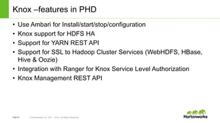 Page42 © Hortonworks Inc. 2011 – 2014. All Rights Reserved
Knox –features in PHD
• Use Ambari for Install/start/stop/configuration
• Knox support for HDFS HA
• Support for YARN REST API
• Support for SSL to Hadoop Cluster Services (WebHDFS, HBase,
Hive & Oozie)
• Integration with Ranger for Knox Service Level Authorization
• Knox Management REST API
 