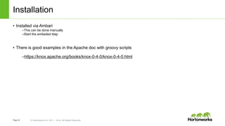 Page43 © Hortonworks Inc. 2011 – 2014. All Rights Reserved
Installation
• Installed via Ambari
–This can be done manually
–Start the embeded ldap
• There is good examples in the Apache doc with groovy scripts
–https://knox.apache.org/books/knox-0-4-0/knox-0-4-0.html
 