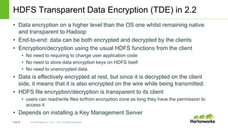 Page49 © Hortonworks Inc. 2011 – 2014. All Rights Reserved
HDFS Transparent Data Encryption (TDE) in 2.2
• Data encryption on a higher level than the OS one whilst remaining native
and transparent to Hadoop
• End-to-end: data can be both encrypted and decrypted by the clients
• Encryption/decryption using the usual HDFS functions from the client
• No need to requiring to change user application code
• No need to store data encryption keys on HDFS itself
• No need to unencrypted data.
• Data is effectively encrypted at rest, but since it is decrypted on the client
side, it means that it is also encrypted on the wire while being transmitted.
• HDFS file encryption/decryption is transparent to its client
• users can read/write files to/from encryption zone as long they have the permission to
access it
• Depends on installing a Key Management Server
 