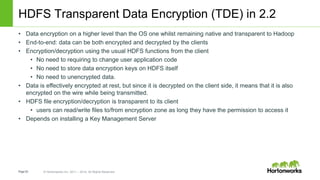 Page53 © Hortonworks Inc. 2011 – 2014. All Rights Reserved
HDFS Transparent Data Encryption (TDE) in 2.2
• Data encryption on a higher level than the OS one whilst remaining native and transparent to Hadoop
• End-to-end: data can be both encrypted and decrypted by the clients
• Encryption/decryption using the usual HDFS functions from the client
• No need to requiring to change user application code
• No need to store data encryption keys on HDFS itself
• No need to unencrypted data.
• Data is effectively encrypted at rest, but since it is decrypted on the client side, it means that it is also
encrypted on the wire while being transmitted.
• HDFS file encryption/decryption is transparent to its client
• users can read/write files to/from encryption zone as long they have the permission to access it
• Depends on installing a Key Management Server
 