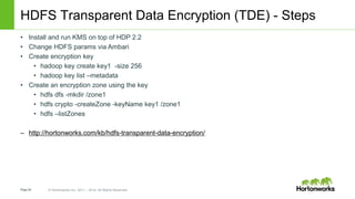 Page54 © Hortonworks Inc. 2011 – 2014. All Rights Reserved
HDFS Transparent Data Encryption (TDE) - Steps
• Install and run KMS on top of HDP 2.2
• Change HDFS params via Ambari
• Create encryption key
• hadoop key create key1 -size 256
• hadoop key list –metadata
• Create an encryption zone using the key
• hdfs dfs -mkdir /zone1
• hdfs crypto -createZone -keyName key1 /zone1
• hdfs –listZones
– http://hortonworks.com/kb/hdfs-transparent-data-encryption/
 