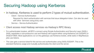 10Copyright © 2014 Pivotal Software, Inc. All rights reserved.
Securing Hadoop using Kerberos
 In hadoop, Kerberos is used to perform 2 types of mutual authentication.
- Client – Service Authentication
Required for client authentication with services that issue delegation token. Can also be used
with other Services using proxy user.
– Service – Service Authentication
 Client access most Hadoop services via Hadoop’s RPC library
 For authenticated clusters, all RPC’s connect using Simple Authentication and Security Layer (SASL).
SASL negotiates a sub-protocol to use and Hadoop will support either using Kerberos (via GSSAPI) or
DIGEST-MD5. Most applications run on the gateways use Kerberos tickets, while tasks in MapReduce
jobs use tokens.
 The user gets a service ticket for the service and authenticates using SASL/GSSAPI. This is the
standard Kerberos usage and mutually authenticates the client and the server.
 